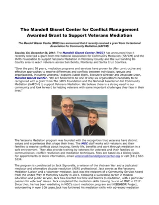 The Mandell Gisnet Center for Conflict Management 
Awarded Grant to Support Veterans Mediation 
The Mandell Gisnet Center (MGC) has announced that it recently received a grant from the National 
Association for Community Mediation (NAFCM) 
Seaside, CA, December 06, 2014 - The Mandell Gisnet Center (MGC) has announced that it 
recently received a grant from the National Association for Community Mediation (NAFCM) and the 
JAMS Foundation to support Veterans Mediation in Monterey County and the surrounding tri- 
County area to reach veterans across San Benito, Monterey and Santa Cruz Counties. 
“Over the past 30 years, mediation programs and services have proven to offer constructive and 
effective approaches to resolve differences and conflicts between individuals, groups and 
organizations, including veterans,” explains Isabel Bjork, Executive Director and Associate Dean, 
Mandell Gisnet Center. “We are honored to be one of only six organizations nationally to be 
recognized with a grant from The JAMS Foundation and the National Association for Community 
Mediation (NAFCM) to support Veterans Mediation. We believe there is a strong need in our 
community and look forward to helping veterans with some important challenges they face in their 
lives.” 
The Veterans Mediation program was founded with the recognition that veterans have distinct 
values and experiences that shape their lives. The MGC staff works with veterans and their 
families to resolve conflicts about housing, family life, benefits and work through mediation in a 
safe environment. They also provide training by veterans for veterans and their families on 
communication, conflict resolution and mediation techniques. Fees are based on a sliding scale. 
For appointments or more information, email veterans@mandellgisnetcenter.org or call (831) 582- 
5234. 
The program is coordinated by Jack Signorella, a veteran of the Vietnam War and a dedicated 
mediator and alternative dispute resolution (ADR) professional. Jack serves as the Veterans 
Mediation Liaison and a volunteer mediator. Jack was the recipient of a Community Service Award 
from the United Way of Monterey County in 2014. Following a successful career in medical 
education and public service, Jack has directed his time and talents to mediation, with a particular 
passion for veterans’ issues. Jack completed the mediation skills training course at MGC in 2012. 
Since then, he has been mediating in MGC’s court mediation program and NEIGHBOR Project, 
volunteering in over 100 cases.Jack has furthered his mediation skills with advanced mediation 
 