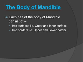 The Body of Mandible
 Each half of the body of Mandible
consist of –
 Two surfaces i.e. Outer and Inner surface.
 Two borders i.e. Upper and Lower border.
 