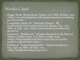  Boggs, Wade. BrainyQuote. Xplore, n.d. Web. 28 Sept. 2012.
  <http://www.brainyquote.com/quotes/quotes/w/wadebog
  gs311617.html>.
 Longfellow, Henry W. "Adversity Quotes." â€“
  Inspirational, Overcoming Adversity Quotes. N.p., n.d.
  Web. 30 Sept. 2012. <http://quoteocean.com/adversity-
  quotes/3>.
 Unknown. "Babble.com." Readers Respond on the State of
  Today's Children. N.p., n.d. Web. 30 Sept. 2012.
  <http://blogs.babble.com/kid-scoop/2012/02/19/the-
  readers-respond-kids-today/>.
 Unknown. "Inspirationalquotes." Inspirationalquotes.
  N.p., Apr. 09. Web. 28 Sept. 2012.
  <http://inspirationalquotesg.com/>.
 