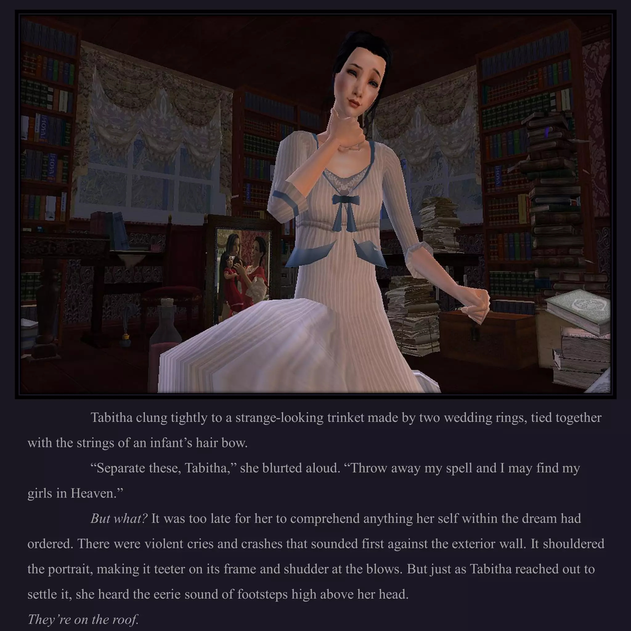 Tabitha clung tightly to a strange-looking trinket made by two wedding rings, tied together
with the strings of an infant’s hair bow.
           “Separate these, Tabitha,” she blurted aloud. “Throw away my spell and I may find my
girls in Heaven.”
           But what? It was too late for her to comprehend anything her self within the dream had
ordered. There were violent cries and crashes that sounded first against the exterior wall. It shouldered
the portrait, making it teeter on its frame and shudder at the blows. But just as Tabitha reached out to
settle it, she heard the eerie sound of footsteps high above her head.
They’re on the roof.
 