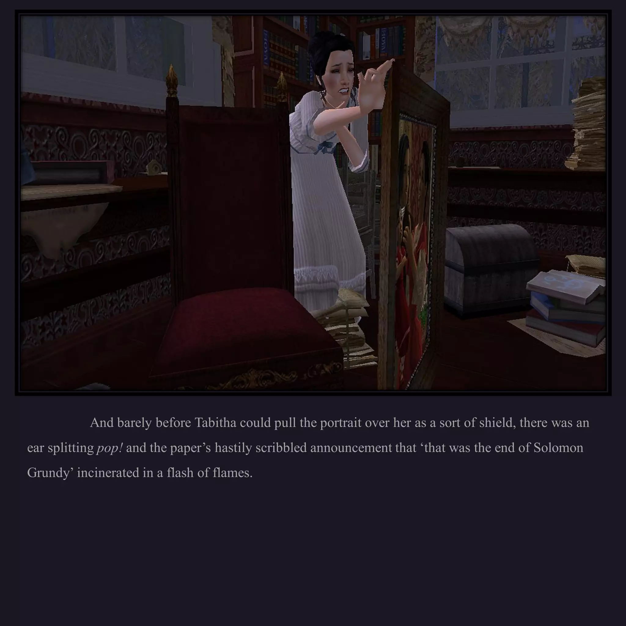 And barely before Tabitha could pull the portrait over her as a sort of shield, there was an
ear splitting pop! and the paper’s hastily scribbled announcement that ‘that was the end of Solomon
Grundy’ incinerated in a flash of flames.
 