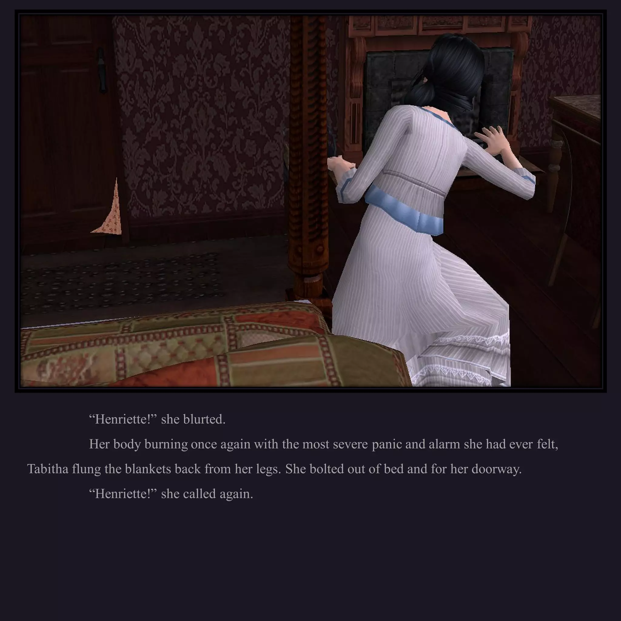 “Henriette!” she blurted.
           Her body burning once again with the most severe panic and alarm she had ever felt,
Tabitha flung the blankets back from her legs. She bolted out of bed and for her doorway.
           “Henriette!” she called again.
 