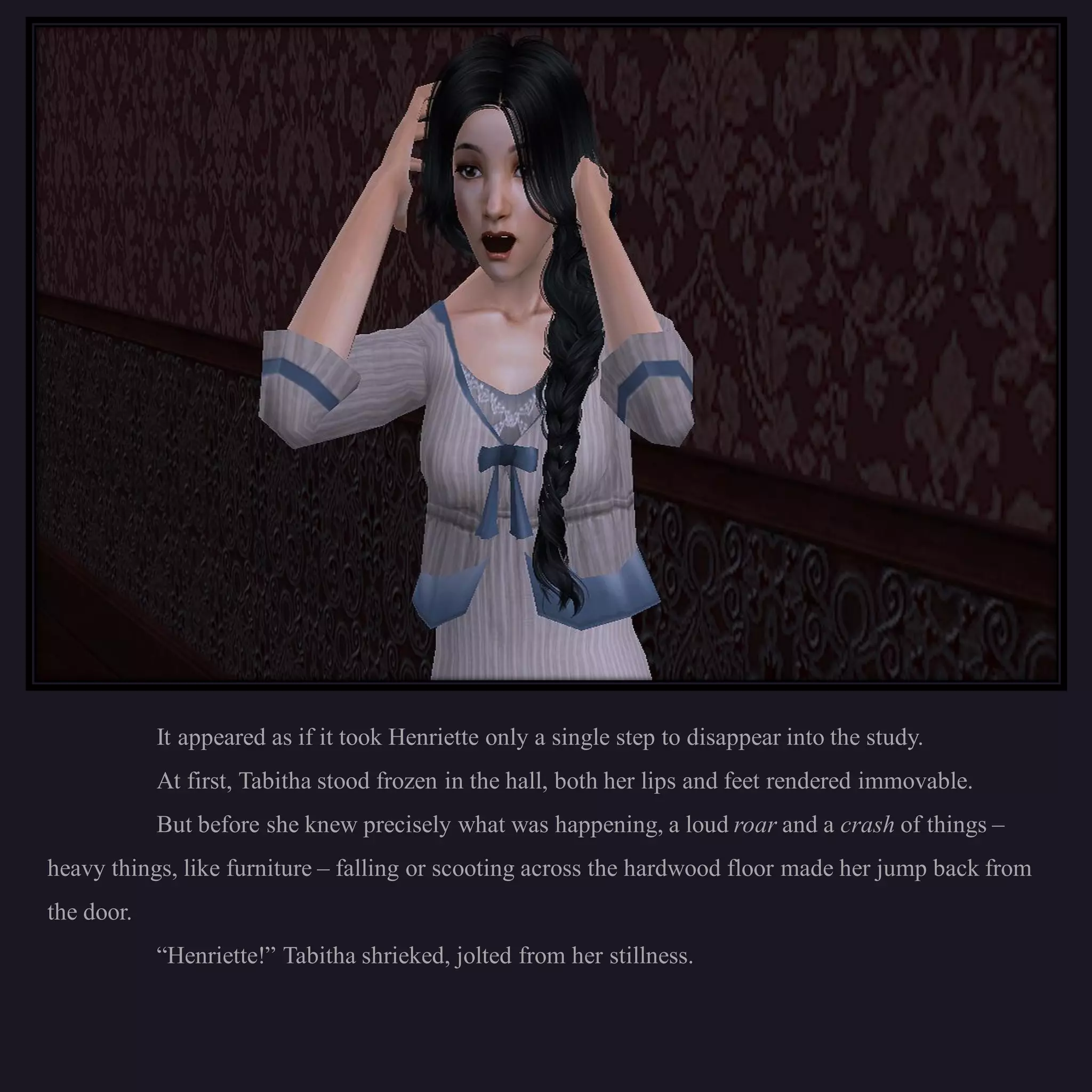 It appeared as if it took Henriette only a single step to disappear into the study.
            At first, Tabitha stood frozen in the hall, both her lips and feet rendered immovable.
            But before she knew precisely what was happening, a loud roar and a crash of things –
heavy things, like furniture – falling or scooting across the hardwood floor made her jump back from
the door.
            “Henriette!” Tabitha shrieked, jolted from her stillness.
 