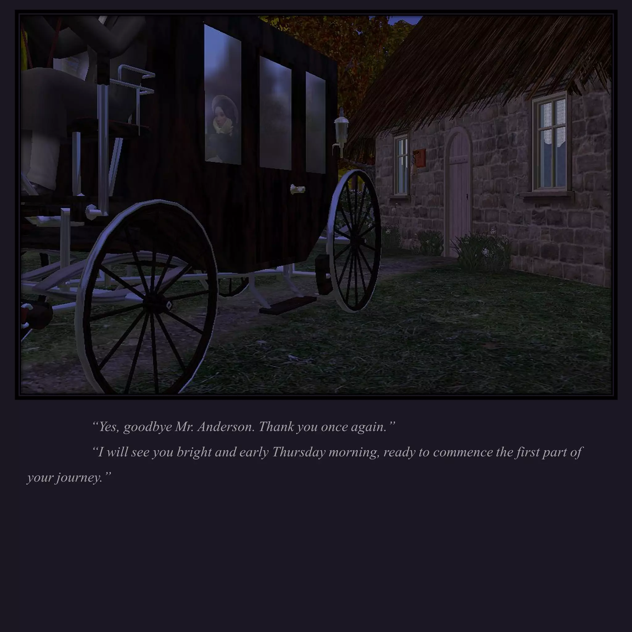 “Yes, goodbye Mr. Anderson. Thank you once again.”
          “I will see you bright and early Thursday morning, ready to commence the first part of
your journey.”
 