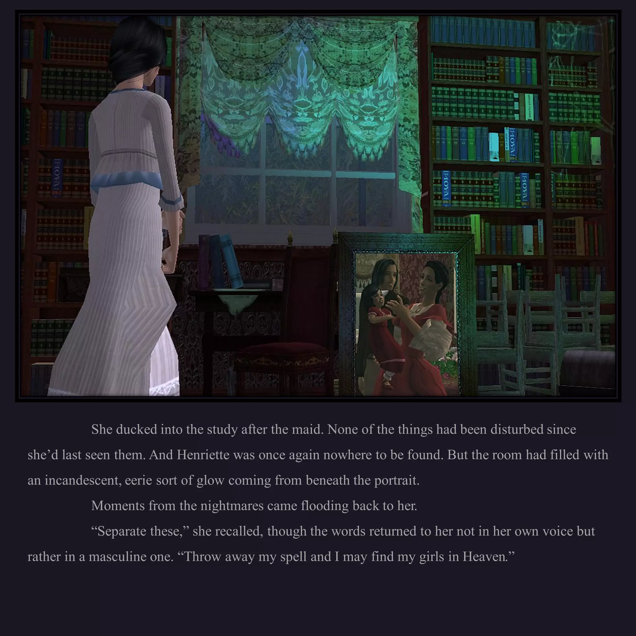 She ducked into the study after the maid. None of the things had been disturbed since
she’d last seen them. And Henriette was once again nowhere to be found. But the room had filled with
an incandescent, eerie sort of glow coming from beneath the portrait.
           Moments from the nightmares came flooding back to her.
           “Separate these,” she recalled, though the words returned to her not in her own voice but
rather in a masculine one. “Throw away my spell and I may find my girls in Heaven.”
 