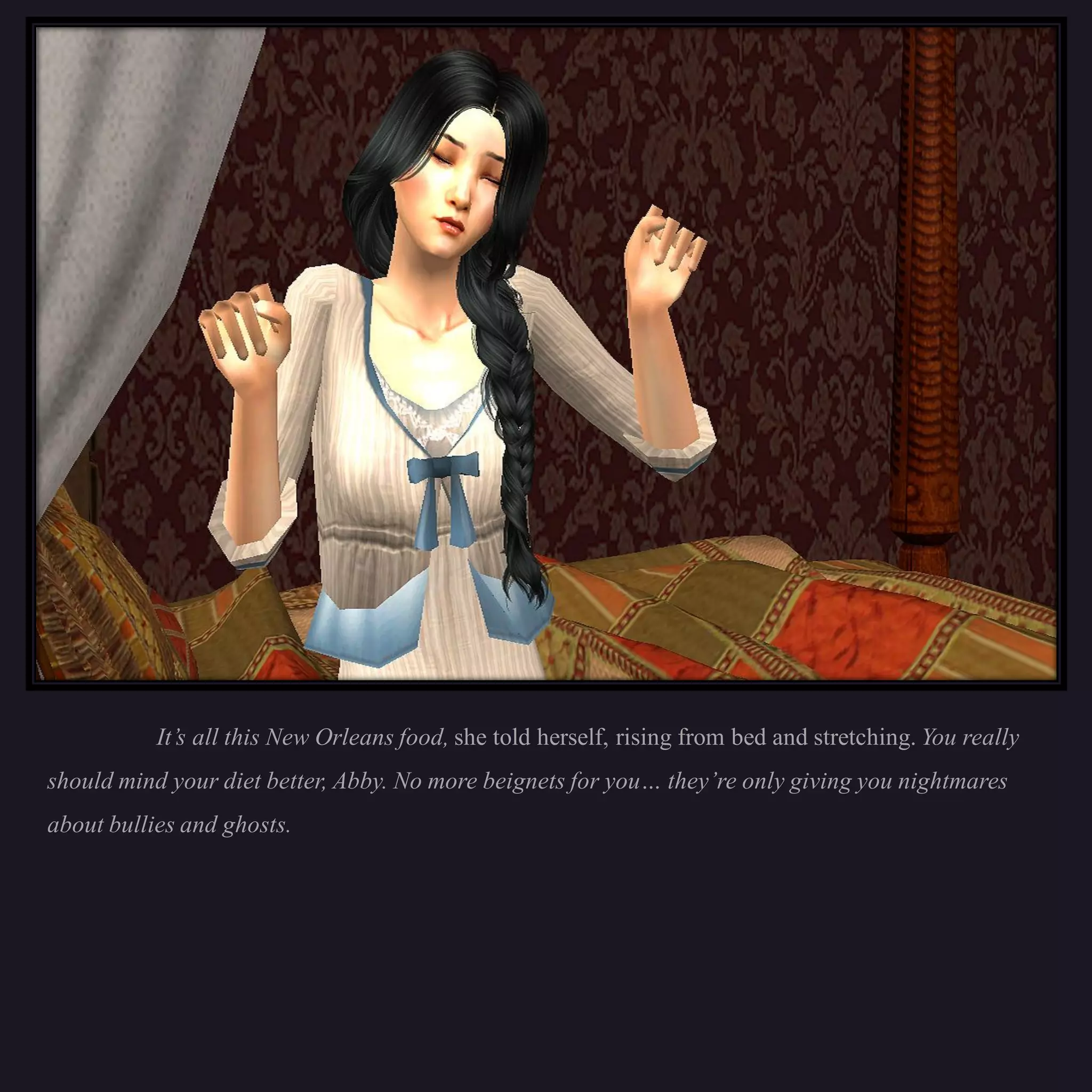 It’s all this New Orleans food, she told herself, rising from bed and stretching. You really
should mind your diet better, Abby. No more beignets for you… they’re only giving you nightmares
about bullies and ghosts.
 