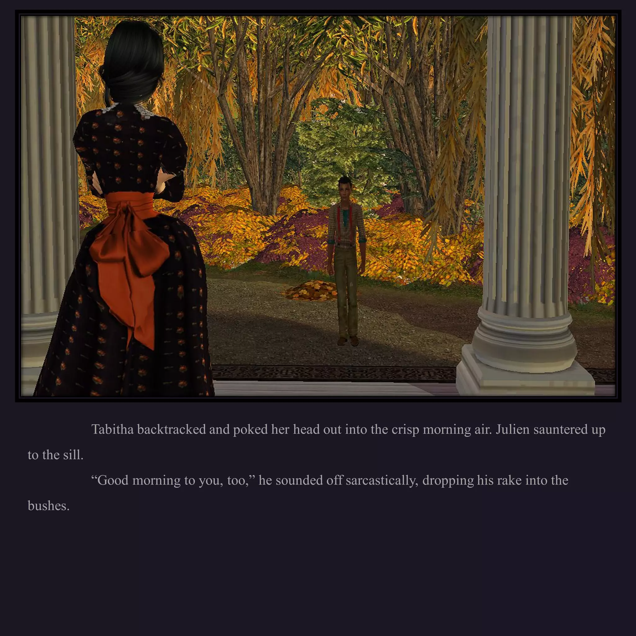 Tabitha backtracked and poked her head out into the crisp morning air. Julien sauntered up
to the sill.
               “Good morning to you, too,” he sounded off sarcastically, dropping his rake into the
bushes.
 