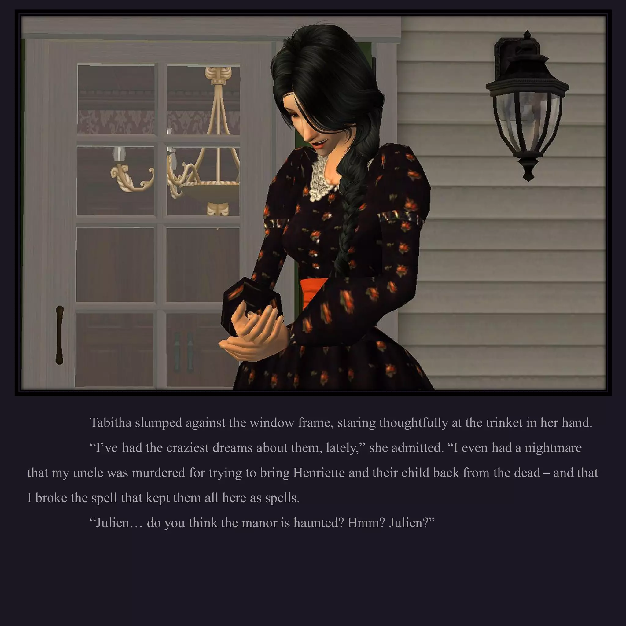 Tabitha slumped against the window frame, staring thoughtfully at the trinket in her hand.
           “I’ve had the craziest dreams about them, lately,” she admitted. “I even had a nightmare
that my uncle was murdered for trying to bring Henriette and their child back from the dead – and that
I broke the spell that kept them all here as spells.
           “Julien… do you think the manor is haunted? Hmm? Julien?”
 