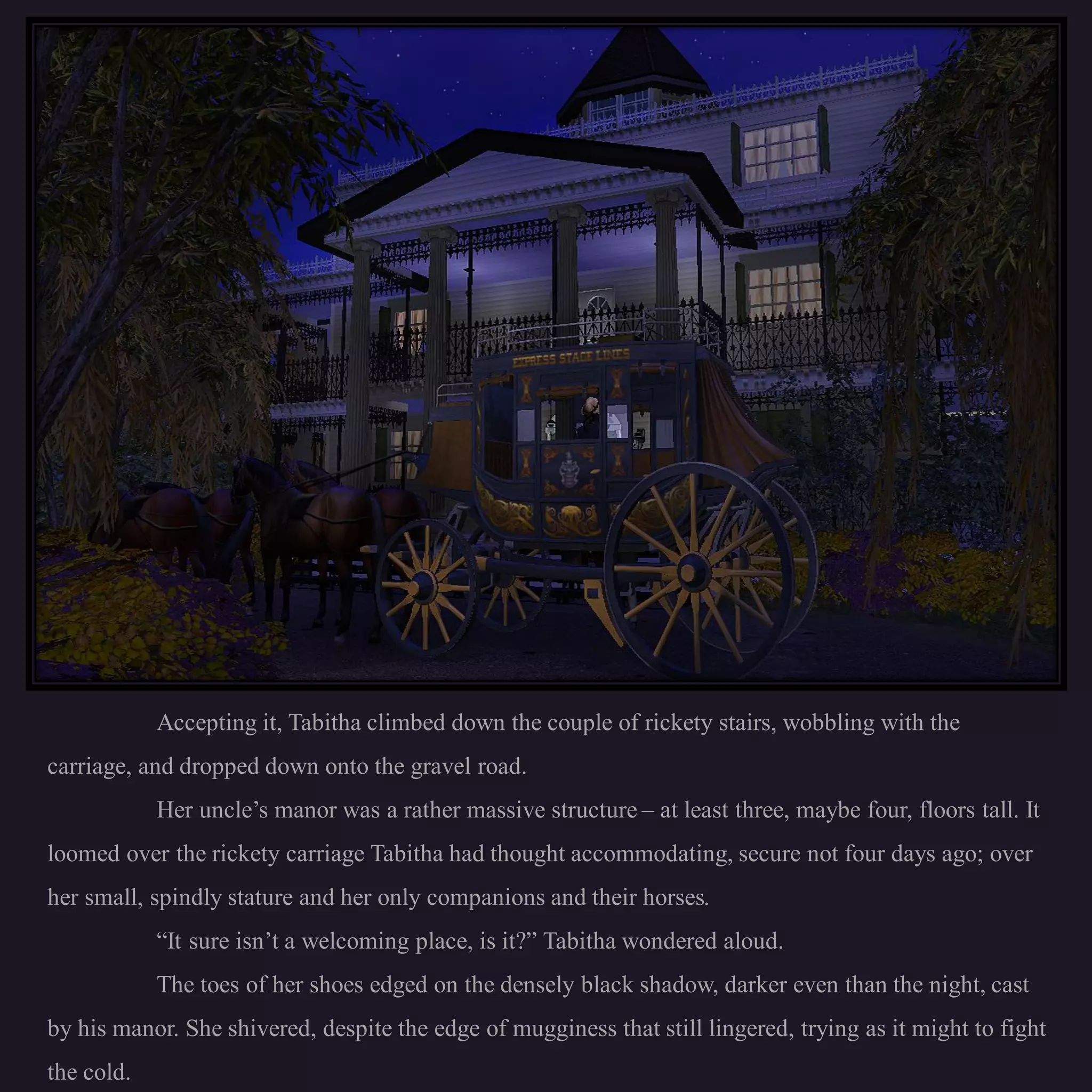 Accepting it, Tabitha climbed down the couple of rickety stairs, wobbling with the
carriage, and dropped down onto the gravel road.
            Her uncle’s manor was a rather massive structure – at least three, maybe four, floors tall. It
loomed over the rickety carriage Tabitha had thought accommodating, secure not four days ago; over
her small, spindly stature and her only companions and their horses.
            “It sure isn’t a welcoming place, is it?” Tabitha wondered aloud.
            The toes of her shoes edged on the densely black shadow, darker even than the night, cast
by his manor. She shivered, despite the edge of mugginess that still lingered, trying as it might to fight
the cold.
 