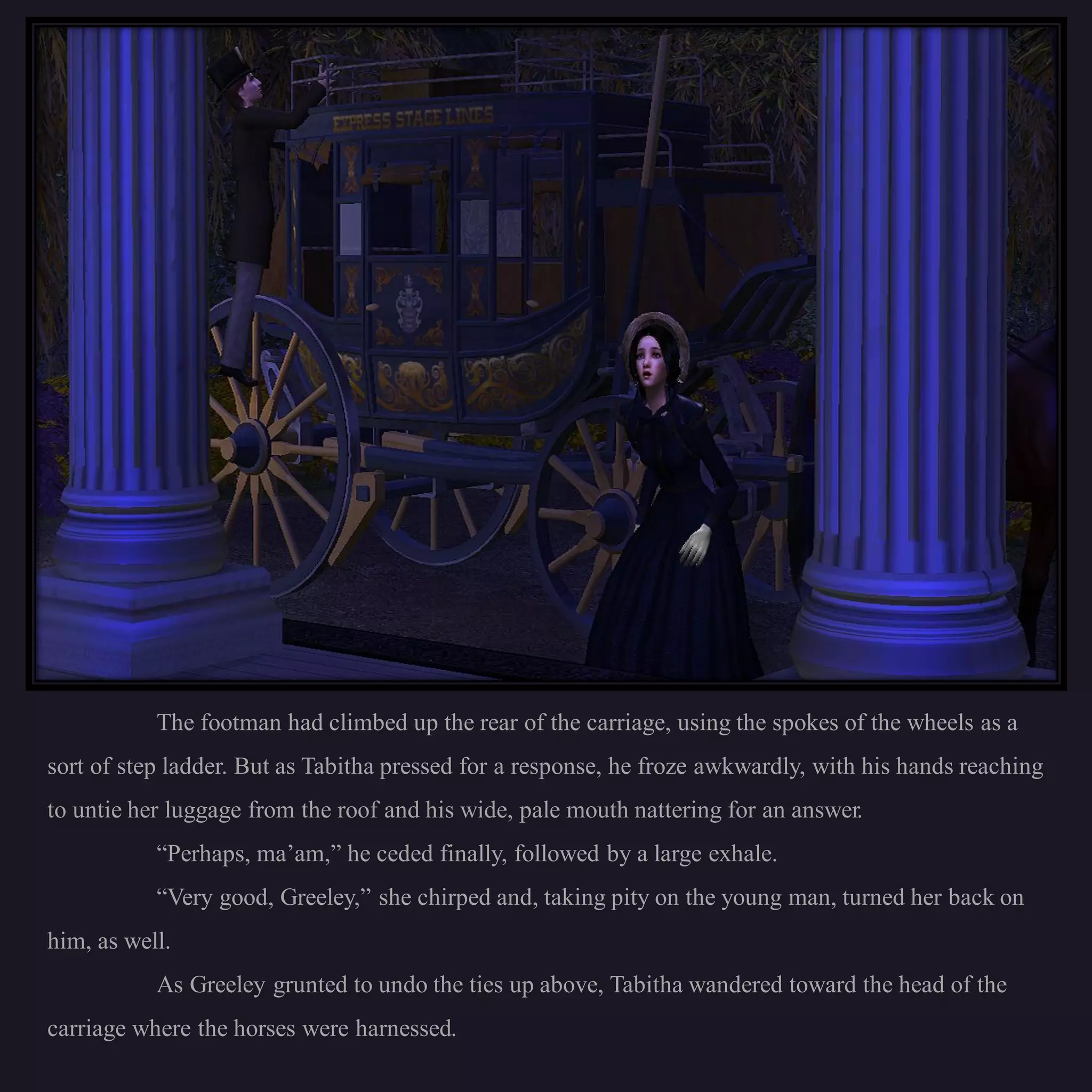 The footman had climbed up the rear of the carriage, using the spokes of the wheels as a
sort of step ladder. But as Tabitha pressed for a response, he froze awkwardly, with his hands reaching
to untie her luggage from the roof and his wide, pale mouth nattering for an answer.
           “Perhaps, ma’am,” he ceded finally, followed by a large exhale.
           “Very good, Greeley,” she chirped and, taking pity on the young man, turned her back on
him, as well.
           As Greeley grunted to undo the ties up above, Tabitha wandered toward the head of the
carriage where the horses were harnessed.
 