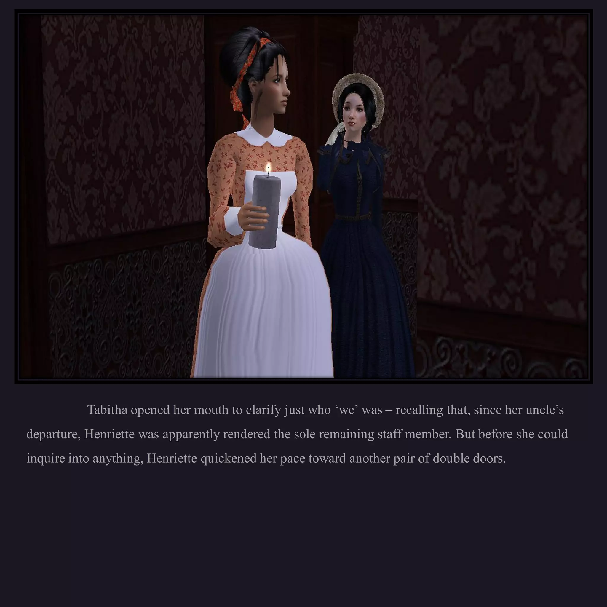 Tabitha opened her mouth to clarify just who ‘we’ was – recalling that, since her uncle’s
departure, Henriette was apparently rendered the sole remaining staff member. But before she could
inquire into anything, Henriette quickened her pace toward another pair of double doors.
 