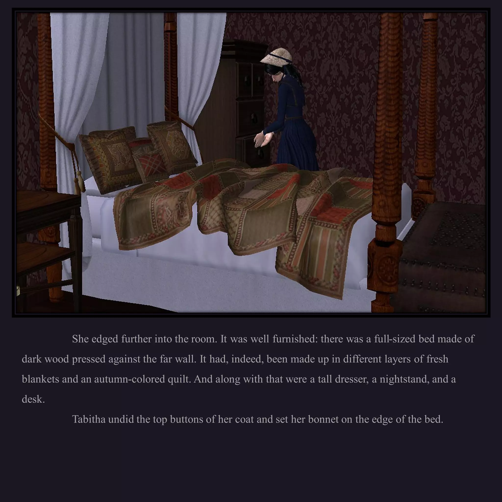 She edged further into the room. It was well furnished: there was a full-sized bed made of
dark wood pressed against the far wall. It had, indeed, been made up in different layers of fresh
blankets and an autumn-colored quilt. And along with that were a tall dresser, a nightstand, and a
desk.
           Tabitha undid the top buttons of her coat and set her bonnet on the edge of the bed.
 