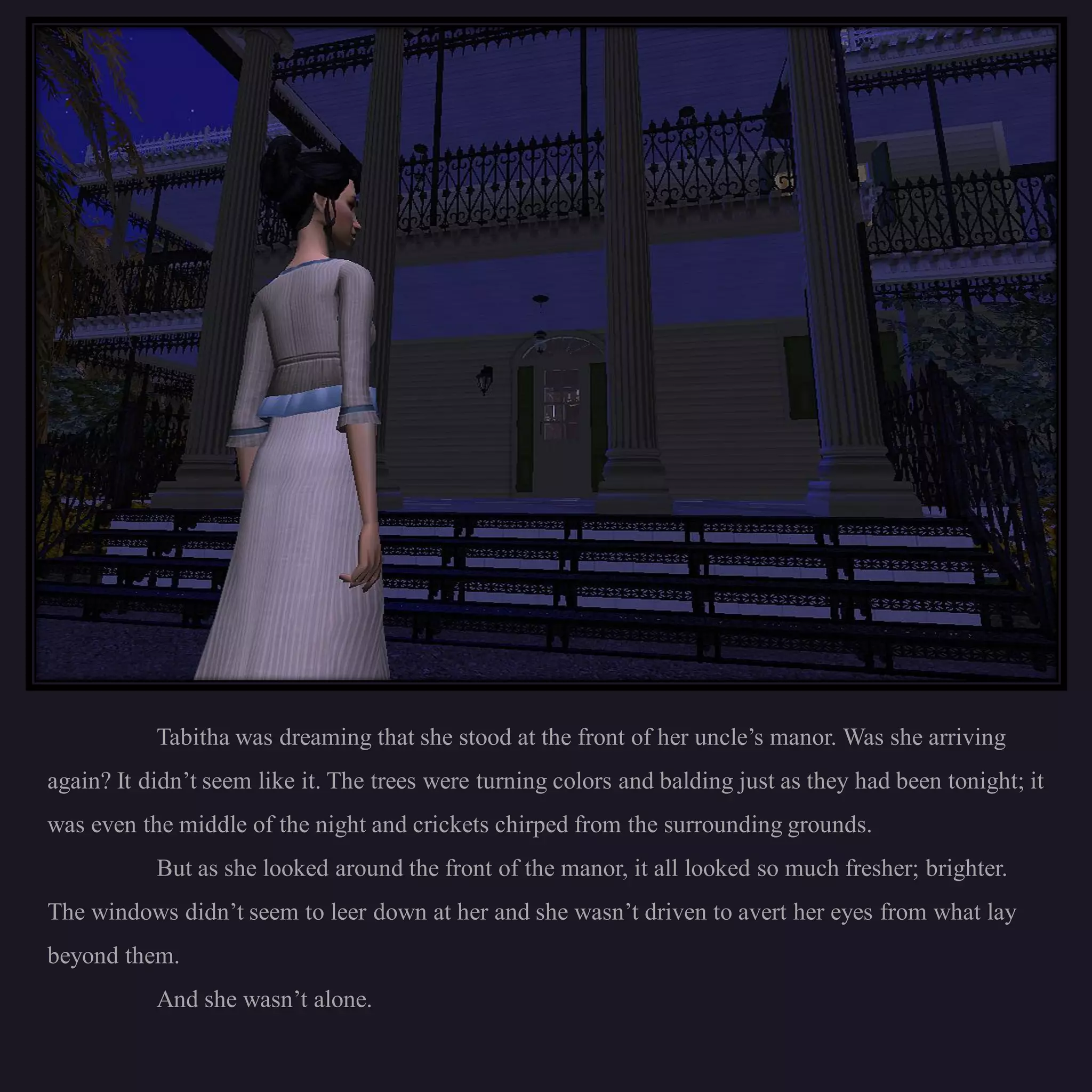 Tabitha was dreaming that she stood at the front of her uncle’s manor. Was she arriving
again? It didn’t seem like it. The trees were turning colors and balding just as they had been tonight; it
was even the middle of the night and crickets chirped from the surrounding grounds.
           But as she looked around the front of the manor, it all looked so much fresher; brighter.
The windows didn’t seem to leer down at her and she wasn’t driven to avert her eyes from what lay
beyond them.
           And she wasn’t alone.
 