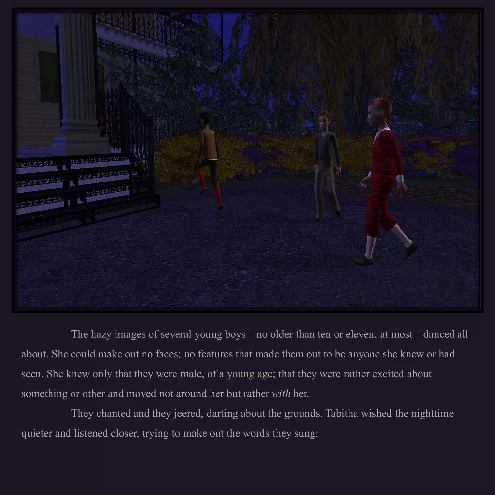 The hazy images of several young boys – no older than ten or eleven, at most – danced all
about. She could make out no faces; no features that made them out to be anyone she knew or had
seen. She knew only that they were male, of a young age; that they were rather excited about
something or other and moved not around her but rather with her.
           They chanted and they jeered, darting about the grounds. Tabitha wished the nighttime
quieter and listened closer, trying to make out the words they sung:
 