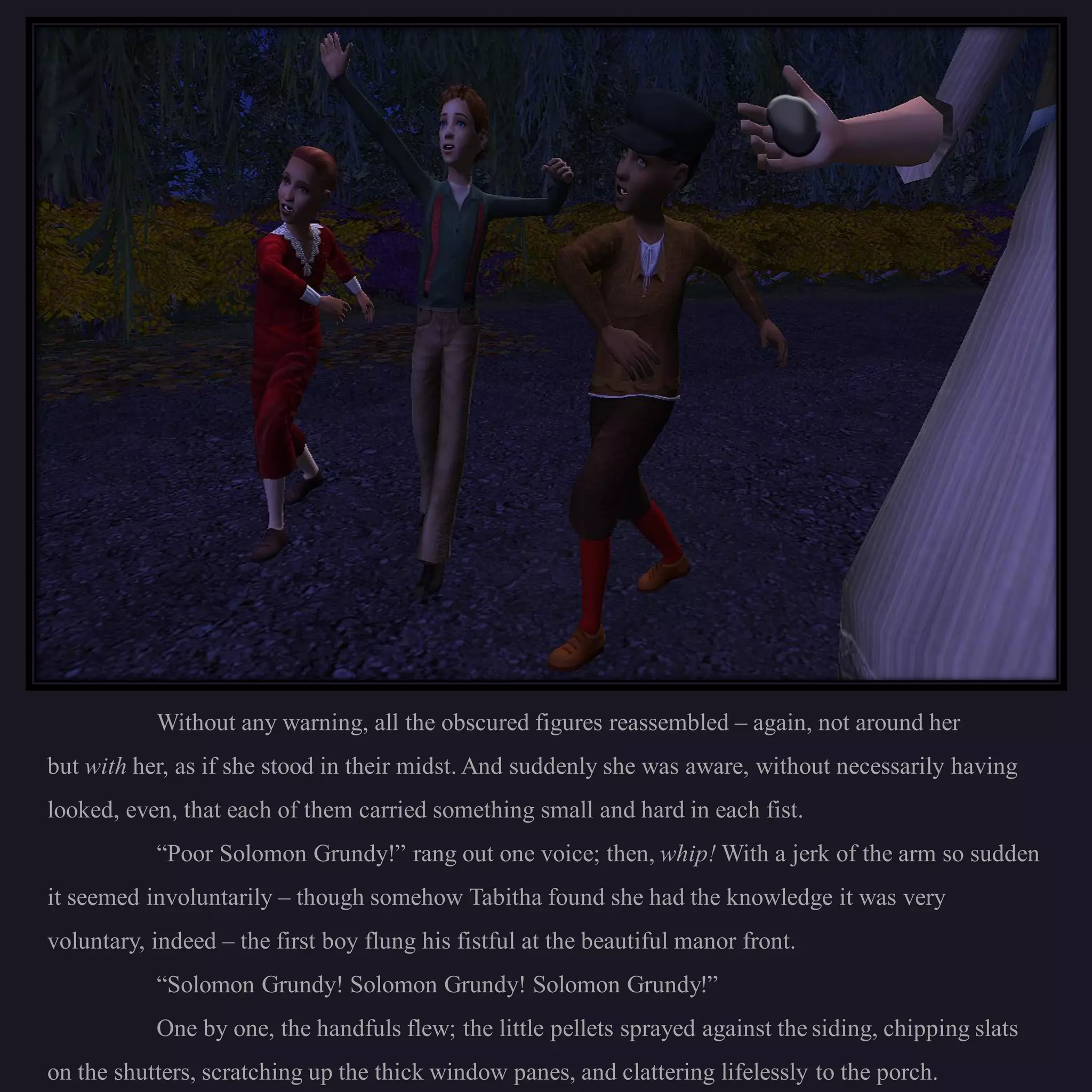 Without any warning, all the obscured figures reassembled – again, not around her
but with her, as if she stood in their midst. And suddenly she was aware, without necessarily having
looked, even, that each of them carried something small and hard in each fist.
           “Poor Solomon Grundy!” rang out one voice; then, whip! With a jerk of the arm so sudden
it seemed involuntarily – though somehow Tabitha found she had the knowledge it was very
voluntary, indeed – the first boy flung his fistful at the beautiful manor front.
           “Solomon Grundy! Solomon Grundy! Solomon Grundy!”
           One by one, the handfuls flew; the little pellets sprayed against the siding, chipping slats
on the shutters, scratching up the thick window panes, and clattering lifelessly to the porch.
 