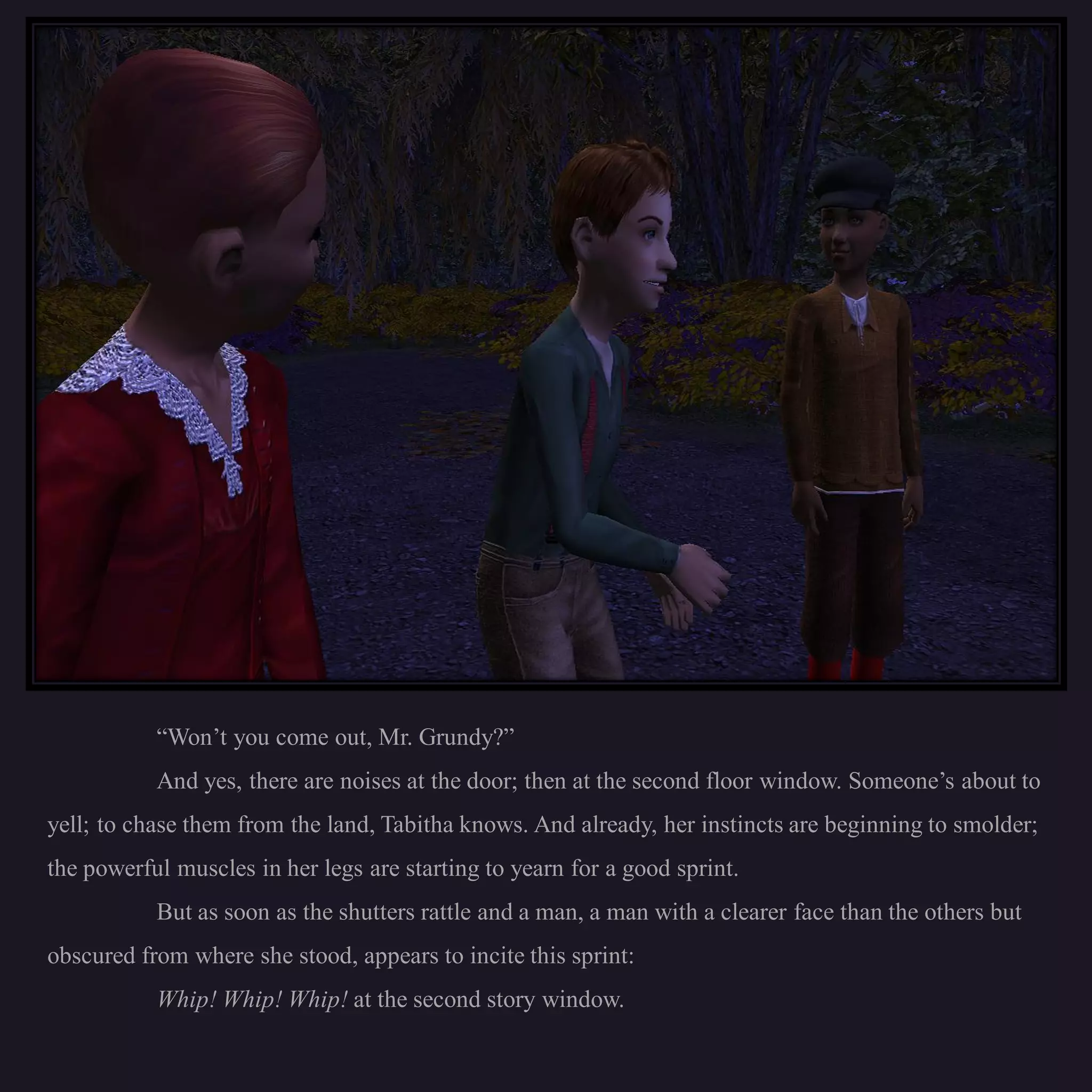 “Won’t you come out, Mr. Grundy?”
           And yes, there are noises at the door; then at the second floor window. Someone’s about to
yell; to chase them from the land, Tabitha knows. And already, her instincts are beginning to smolder;
the powerful muscles in her legs are starting to yearn for a good sprint.
           But as soon as the shutters rattle and a man, a man with a clearer face than the others but
obscured from where she stood, appears to incite this sprint:
           Whip! Whip! Whip! at the second story window.
 