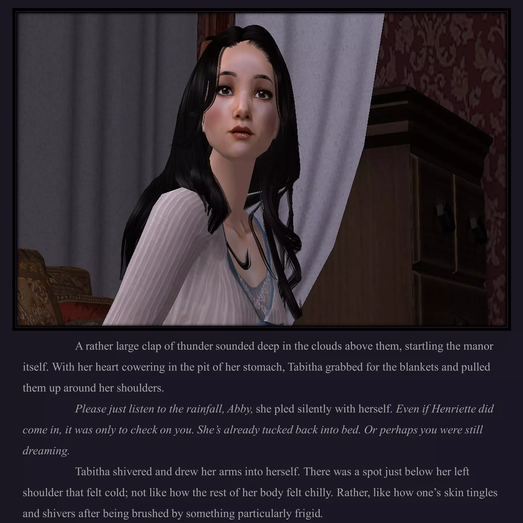 A rather large clap of thunder sounded deep in the clouds above them, startling the manor
itself. With her heart cowering in the pit of her stomach, Tabitha grabbed for the blankets and pulled
them up around her shoulders.
            Please just listen to the rainfall, Abby, she pled silently with herself. Even if Henriette did
come in, it was only to check on you. She’s already tucked back into bed. Or perhaps you were still
dreaming.
            Tabitha shivered and drew her arms into herself. There was a spot just below her left
shoulder that felt cold; not like how the rest of her body felt chilly. Rather, like how one’s skin tingles
and shivers after being brushed by something particularly frigid.
 