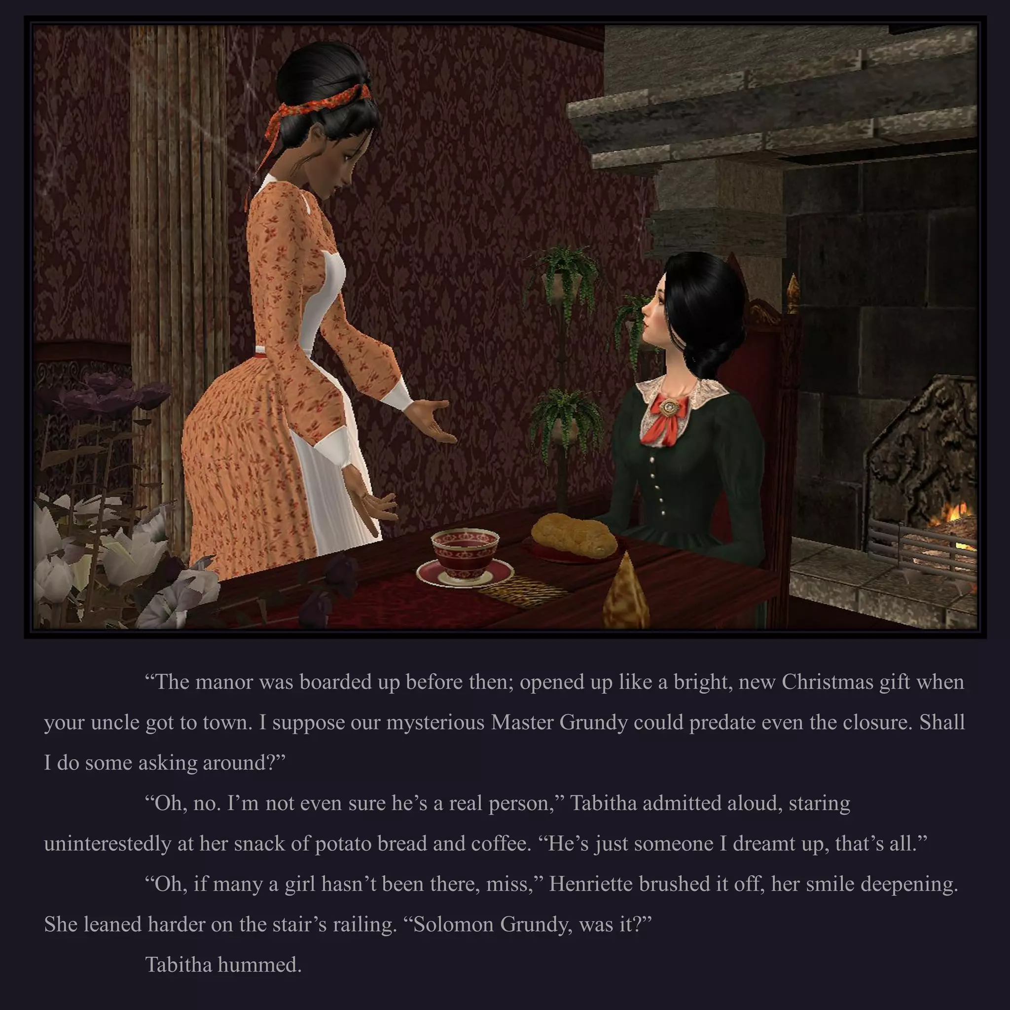 “The manor was boarded up before then; opened up like a bright, new Christmas gift when
your uncle got to town. I suppose our mysterious Master Grundy could predate even the closure. Shall
I do some asking around?”
           “Oh, no. I’m not even sure he’s a real person,” Tabitha admitted aloud, staring
uninterestedly at her snack of potato bread and coffee. “He’s just someone I dreamt up, that’s all.”
           “Oh, if many a girl hasn’t been there, miss,” Henriette brushed it off, her smile deepening.
She leaned harder on the stair’s railing. “Solomon Grundy, was it?”
           Tabitha hummed.
 