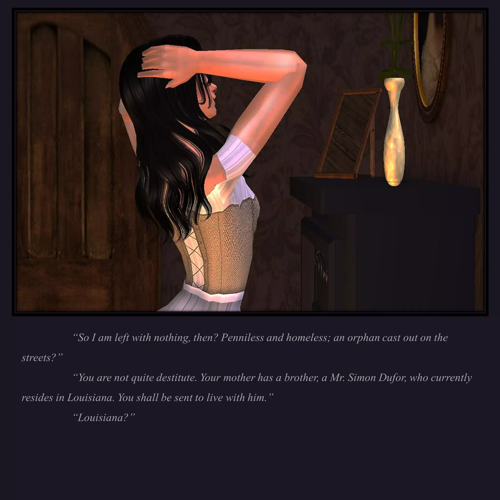 “So I am left with nothing, then? Penniless and homeless; an orphan cast out on the
streets?”
            “You are not quite destitute. Your mother has a brother, a Mr. Simon Dufor, who currently
resides in Louisiana. You shall be sent to live with him.”
            “Louisiana?”
 
