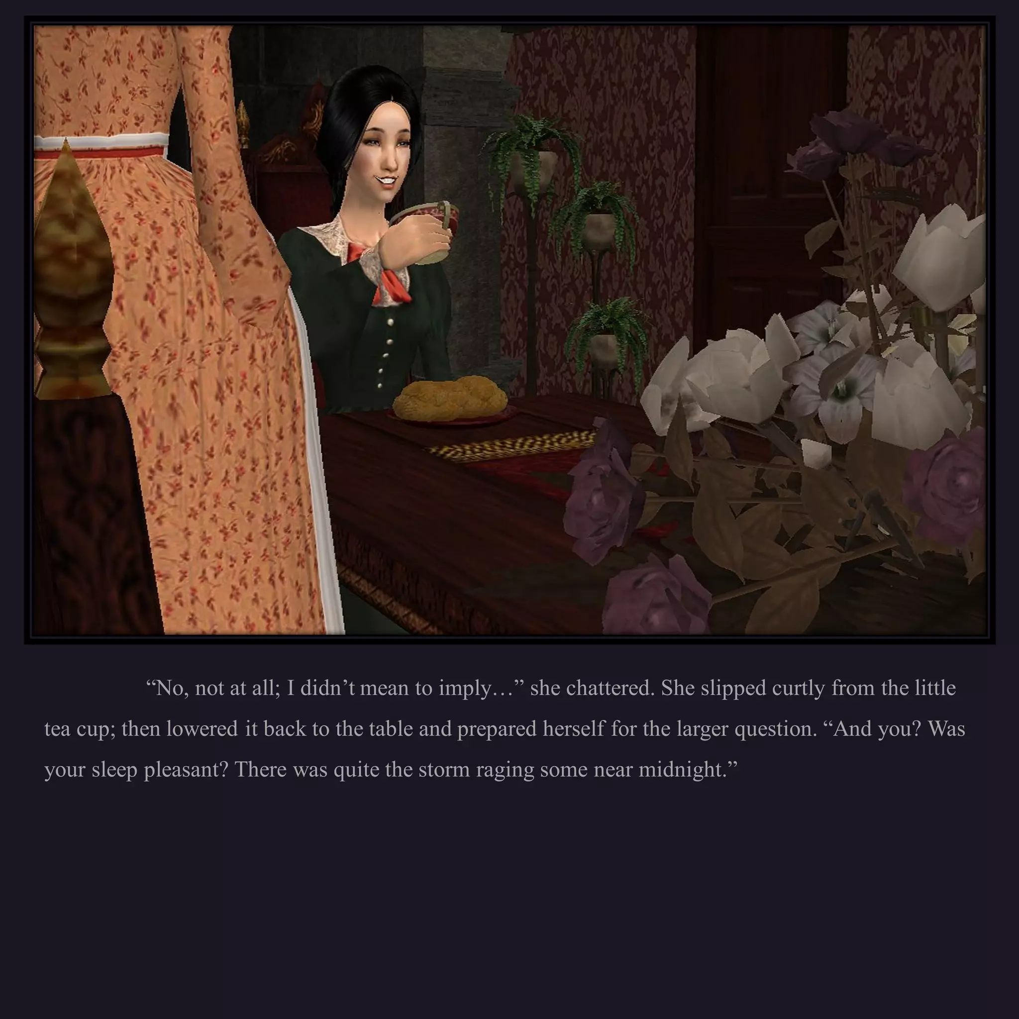 “No, not at all; I didn’t mean to imply…” she chattered. She slipped curtly from the little
tea cup; then lowered it back to the table and prepared herself for the larger question. “And you? Was
your sleep pleasant? There was quite the storm raging some near midnight.”
 