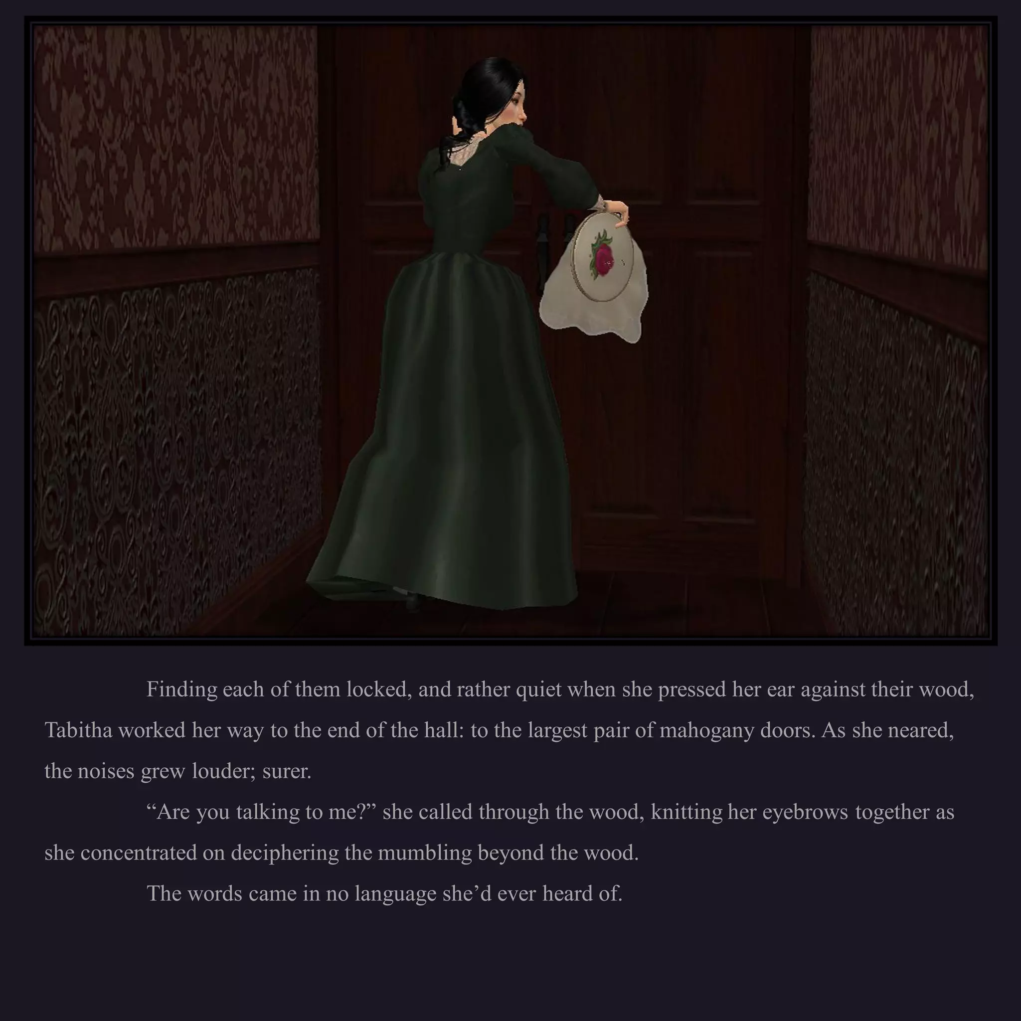 Finding each of them locked, and rather quiet when she pressed her ear against their wood,
Tabitha worked her way to the end of the hall: to the largest pair of mahogany doors. As she neared,
the noises grew louder; surer.
           “Are you talking to me?” she called through the wood, knitting her eyebrows together as
she concentrated on deciphering the mumbling beyond the wood.
           The words came in no language she’d ever heard of.
 