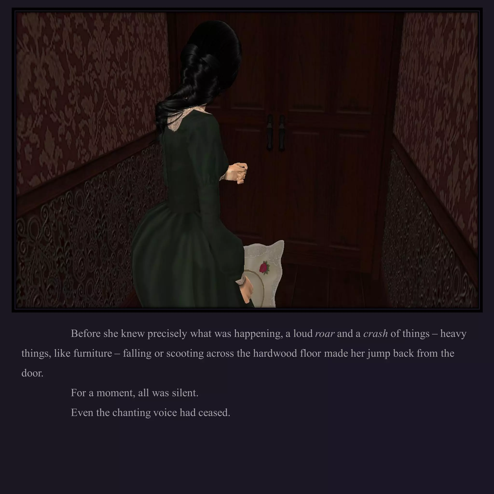 Before she knew precisely what was happening, a loud roar and a crash of things – heavy
things, like furniture – falling or scooting across the hardwood floor made her jump back from the
door.
           For a moment, all was silent.
           Even the chanting voice had ceased.
 