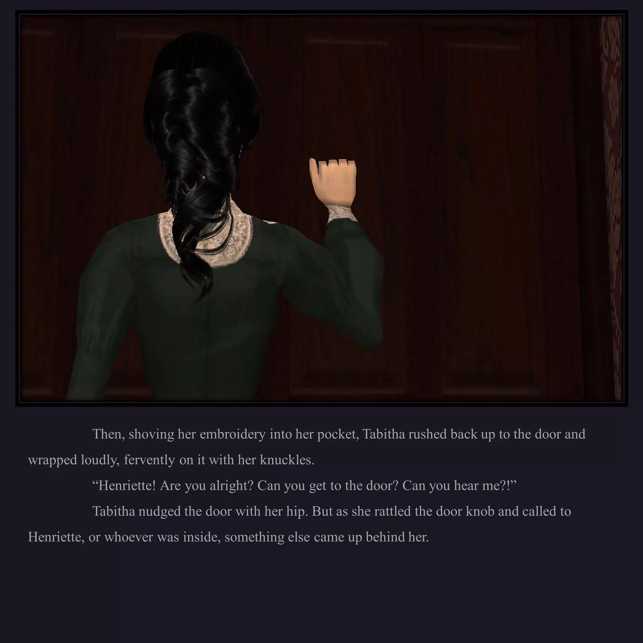 Then, shoving her embroidery into her pocket, Tabitha rushed back up to the door and
wrapped loudly, fervently on it with her knuckles.
           “Henriette! Are you alright? Can you get to the door? Can you hear me?!”
           Tabitha nudged the door with her hip. But as she rattled the door knob and called to
Henriette, or whoever was inside, something else came up behind her.
 