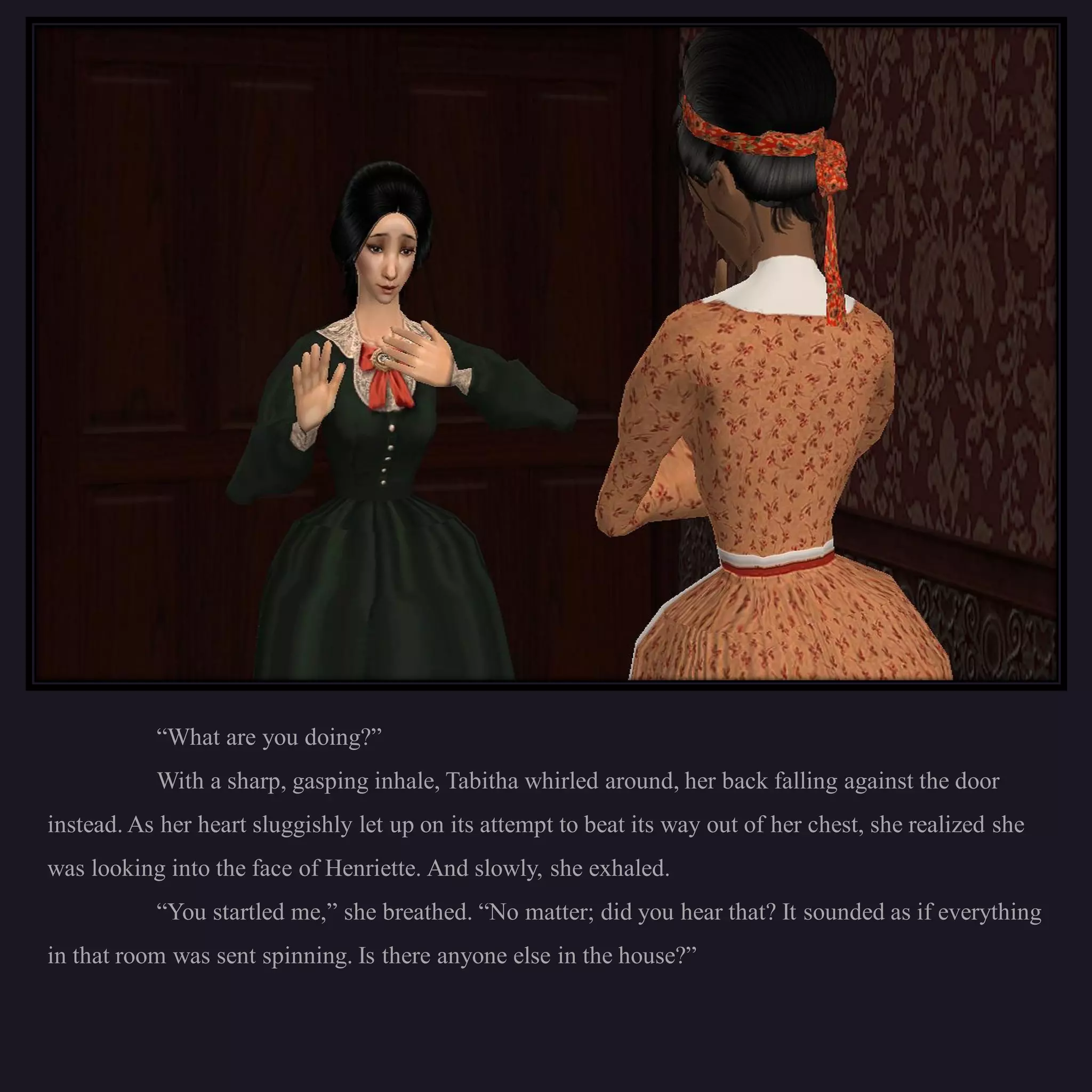 “What are you doing?”
           With a sharp, gasping inhale, Tabitha whirled around, her back falling against the door
instead. As her heart sluggishly let up on its attempt to beat its way out of her chest, she realized she
was looking into the face of Henriette. And slowly, she exhaled.
           “You startled me,” she breathed. “No matter; did you hear that? It sounded as if everything
in that room was sent spinning. Is there anyone else in the house?”
 
