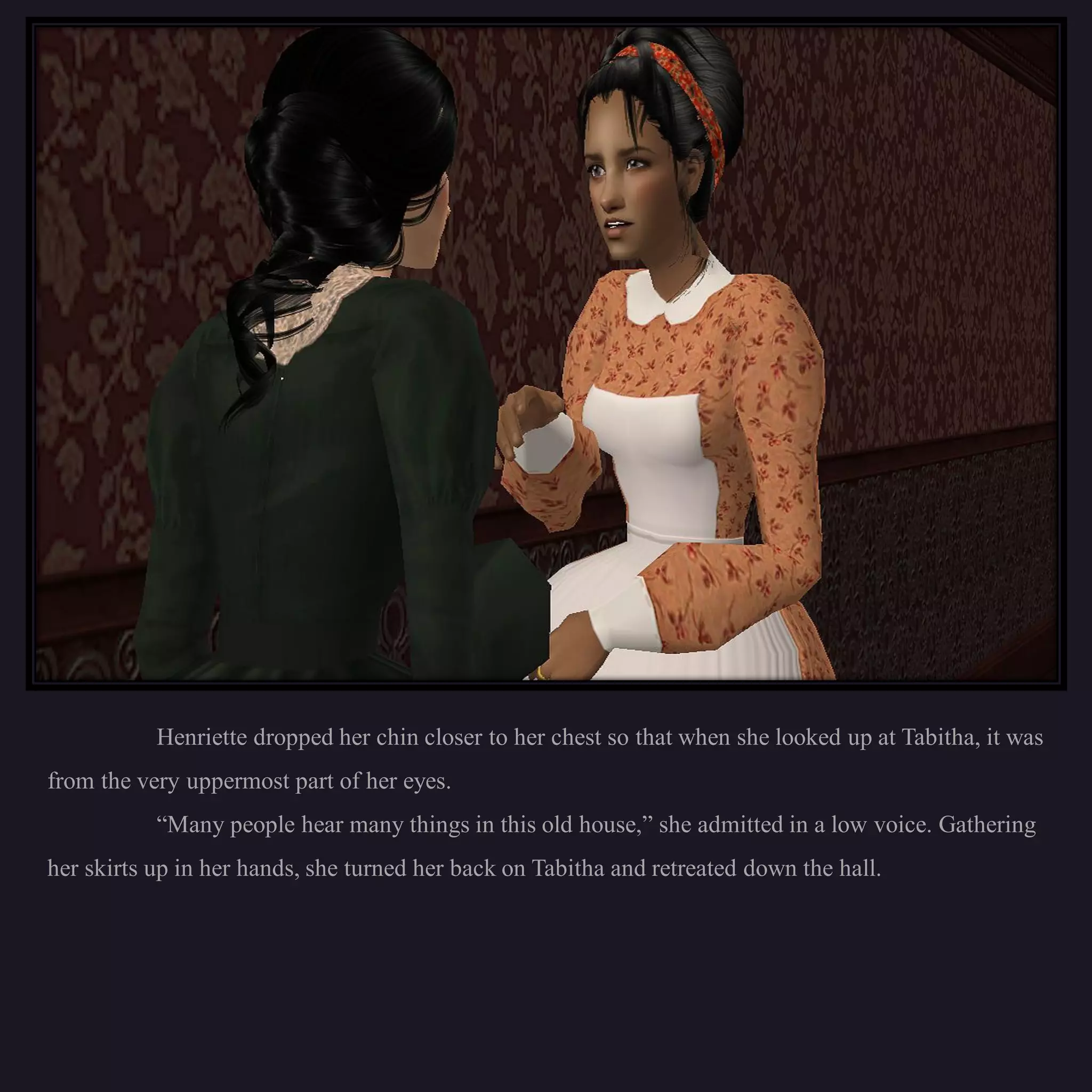 Henriette dropped her chin closer to her chest so that when she looked up at Tabitha, it was
from the very uppermost part of her eyes.
           “Many people hear many things in this old house,” she admitted in a low voice. Gathering
her skirts up in her hands, she turned her back on Tabitha and retreated down the hall.
 