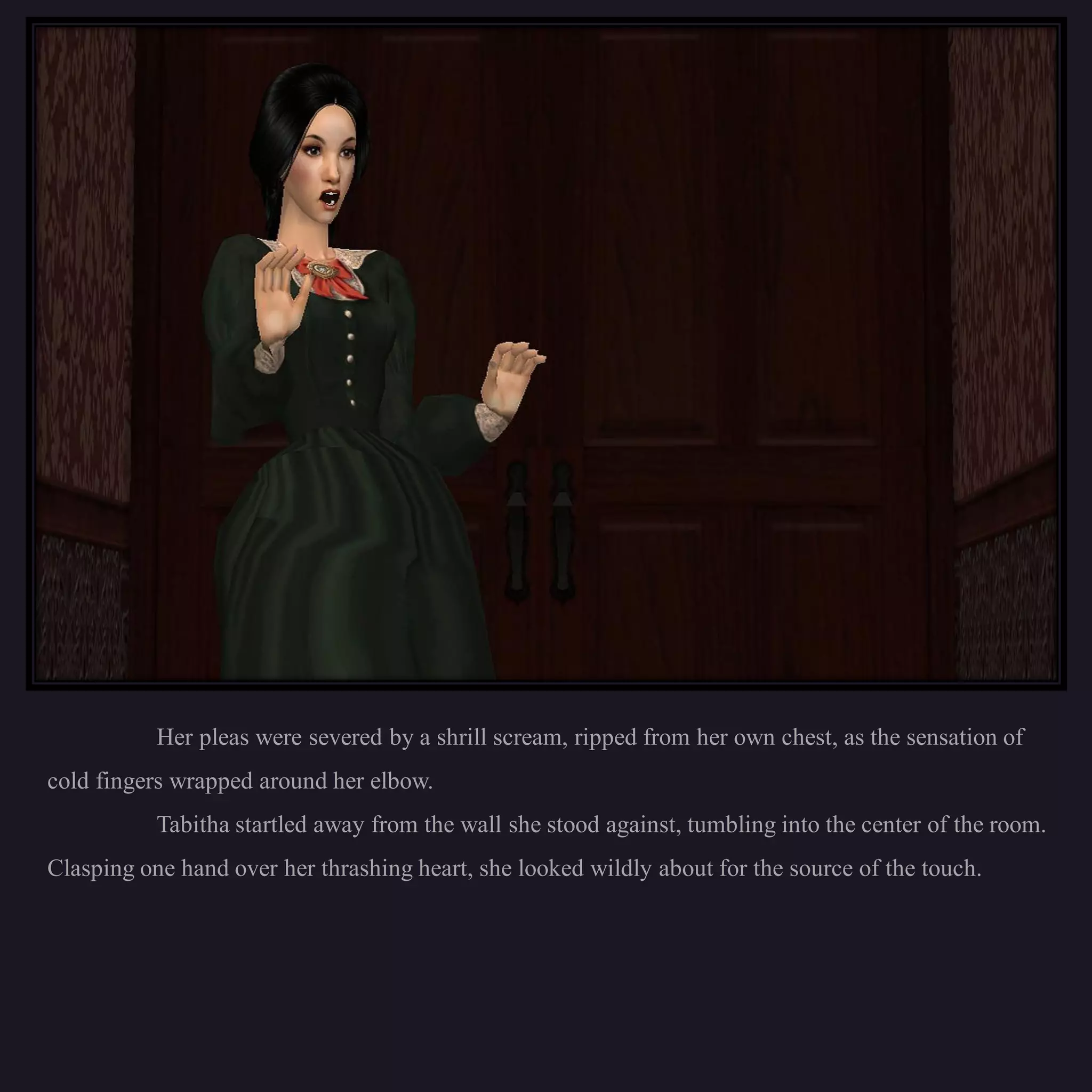 Her pleas were severed by a shrill scream, ripped from her own chest, as the sensation of
cold fingers wrapped around her elbow.
           Tabitha startled away from the wall she stood against, tumbling into the center of the room.
Clasping one hand over her thrashing heart, she looked wildly about for the source of the touch.
 