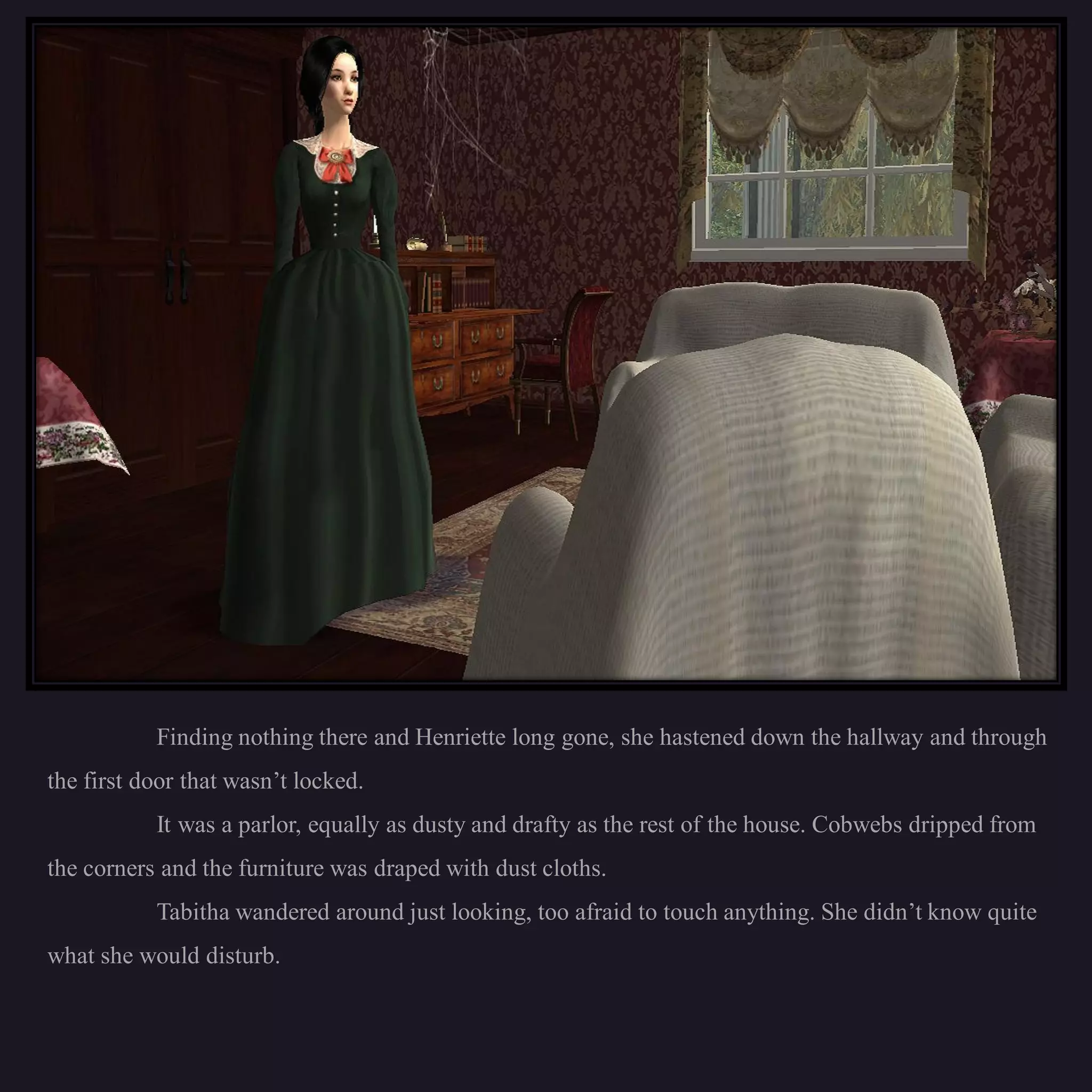 Finding nothing there and Henriette long gone, she hastened down the hallway and through
the first door that wasn’t locked.
           It was a parlor, equally as dusty and drafty as the rest of the house. Cobwebs dripped from
the corners and the furniture was draped with dust cloths.
           Tabitha wandered around just looking, too afraid to touch anything. She didn’t know quite
what she would disturb.
 