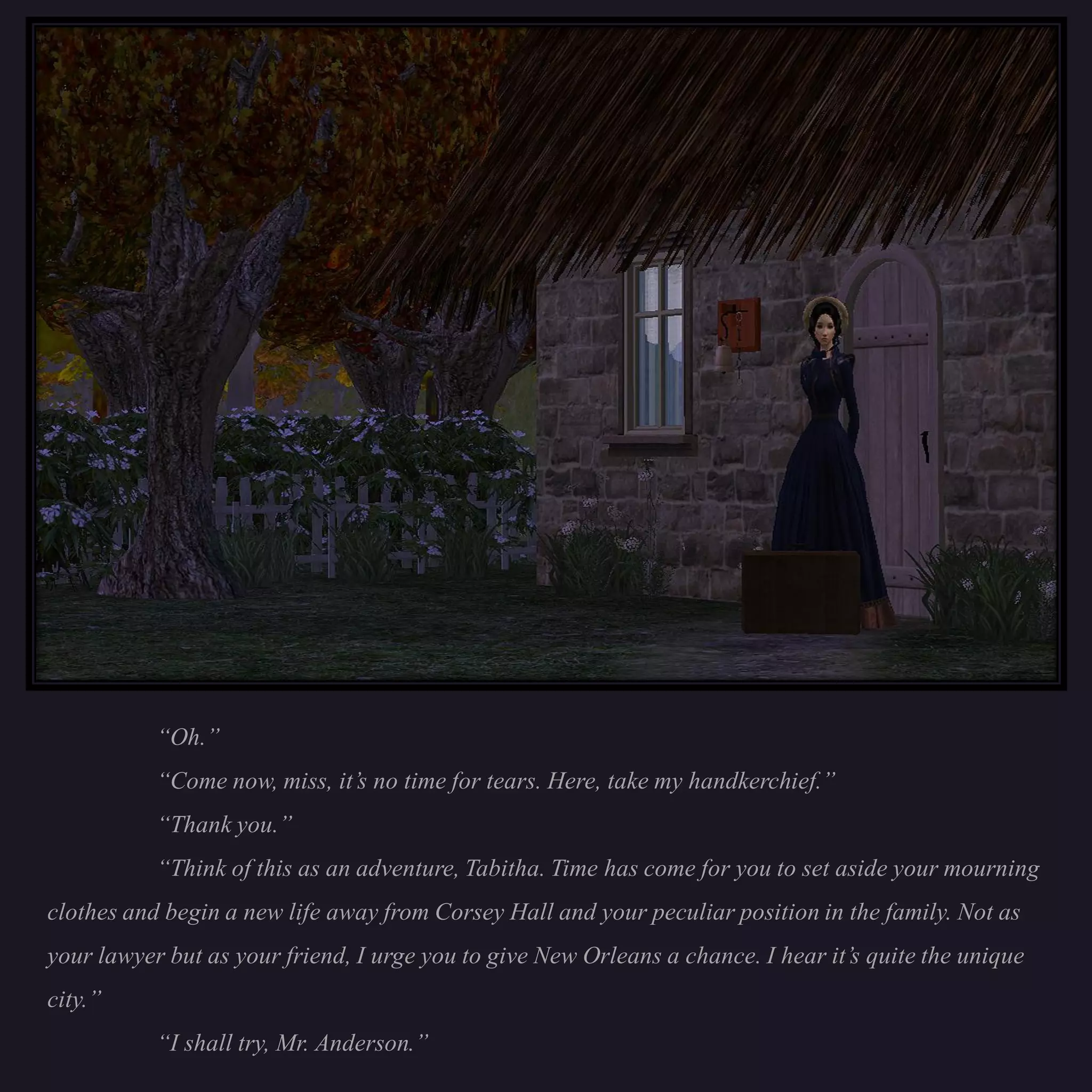 “Oh.”
           “Come now, miss, it’s no time for tears. Here, take my handkerchief.”
           “Thank you.”
           “Think of this as an adventure, Tabitha. Time has come for you to set aside your mourning
clothes and begin a new life away from Corsey Hall and your peculiar position in the family. Not as
your lawyer but as your friend, I urge you to give New Orleans a chance. I hear it’s quite the unique
city.”
           “I shall try, Mr. Anderson.”
 