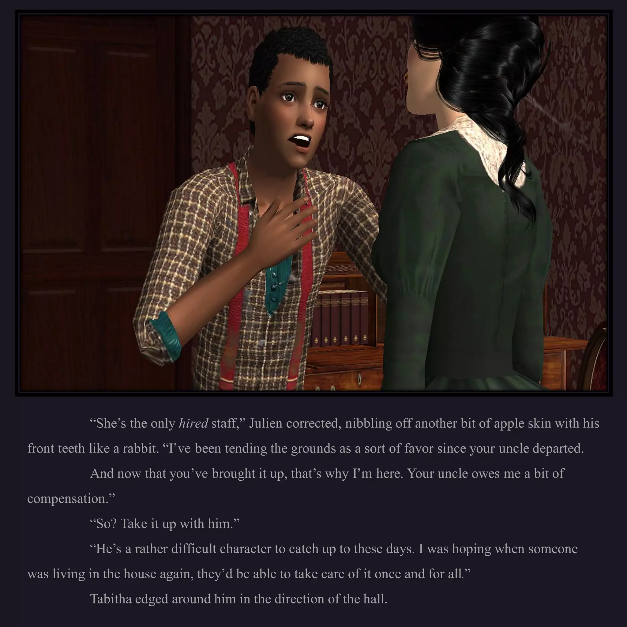 “She’s the only hired staff,” Julien corrected, nibbling off another bit of apple skin with his
front teeth like a rabbit. “I’ve been tending the grounds as a sort of favor since your uncle departed.
           And now that you’ve brought it up, that’s why I’m here. Your uncle owes me a bit of
compensation.”
           “So? Take it up with him.”
           “He’s a rather difficult character to catch up to these days. I was hoping when someone
was living in the house again, they’d be able to take care of it once and for all.”
           Tabitha edged around him in the direction of the hall.
 