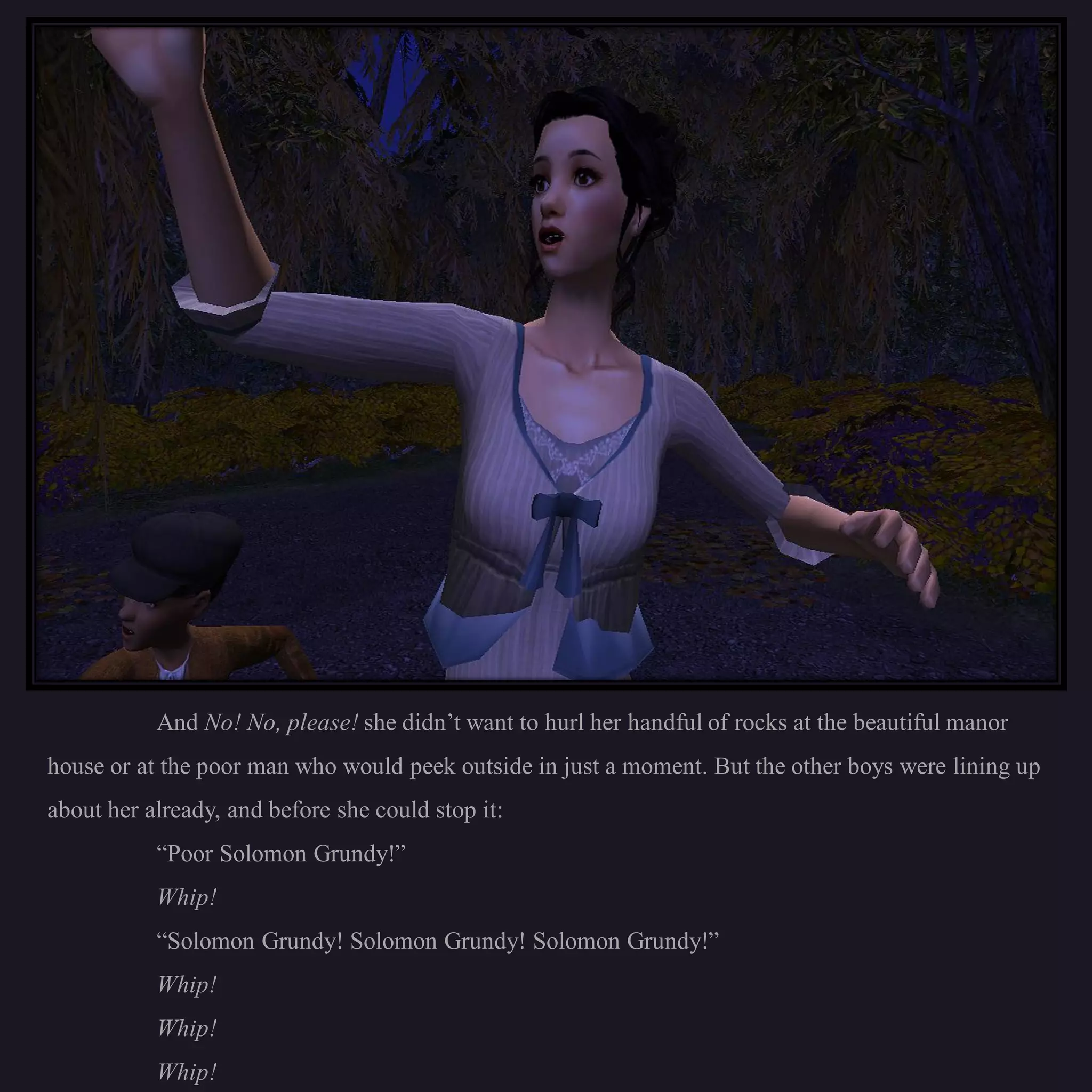 And No! No, please! she didn’t want to hurl her handful of rocks at the beautiful manor
house or at the poor man who would peek outside in just a moment. But the other boys were lining up
about her already, and before she could stop it:
           “Poor Solomon Grundy!”
           Whip!
           “Solomon Grundy! Solomon Grundy! Solomon Grundy!”
           Whip!
           Whip!
           Whip!
 