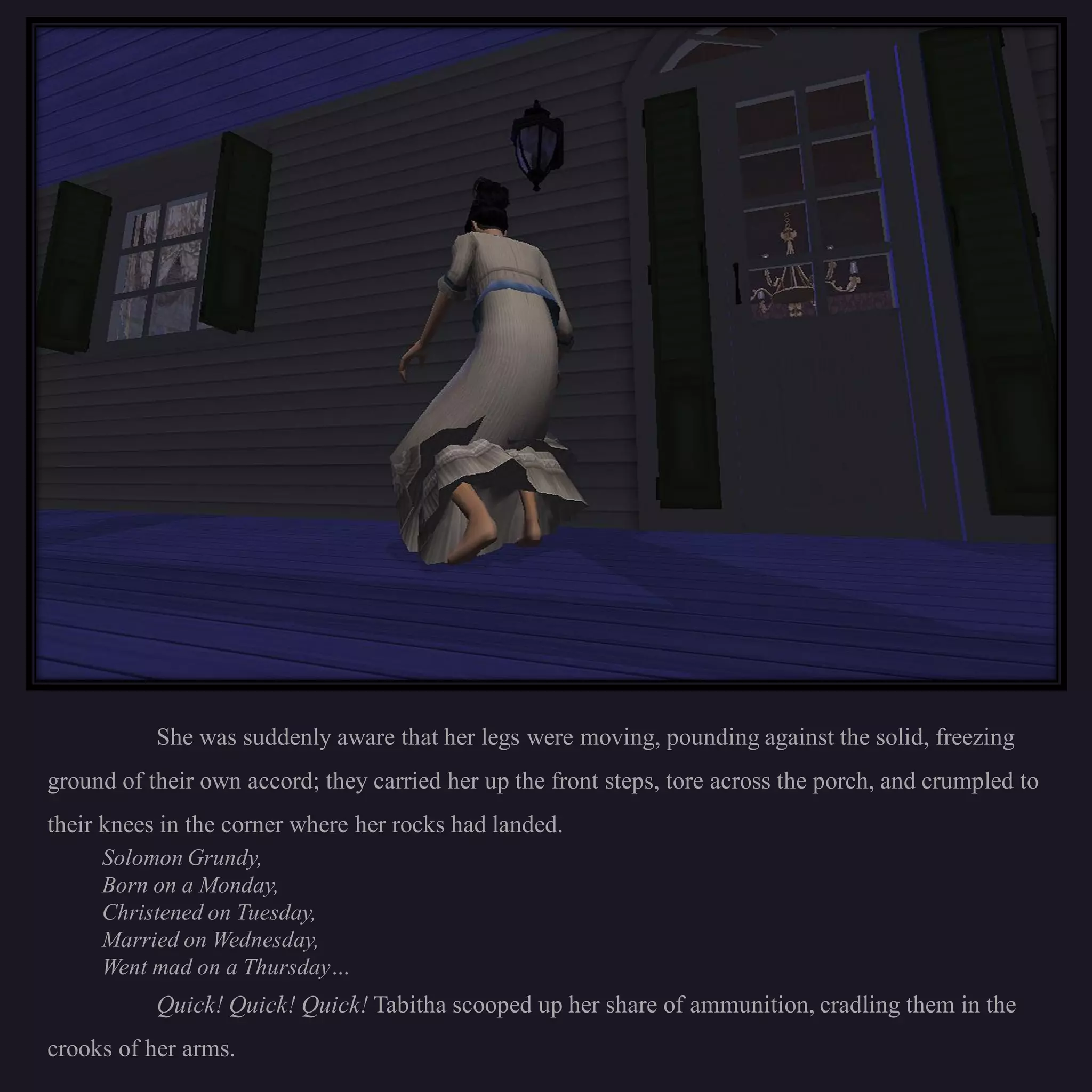 She was suddenly aware that her legs were moving, pounding against the solid, freezing
ground of their own accord; they carried her up the front steps, tore across the porch, and crumpled to
their knees in the corner where her rocks had landed.
     Solomon Grundy,
     Born on a Monday,
     Christened on Tuesday,
     Married on Wednesday,
     Went mad on a Thursday…
           Quick! Quick! Quick! Tabitha scooped up her share of ammunition, cradling them in the
crooks of her arms.
 