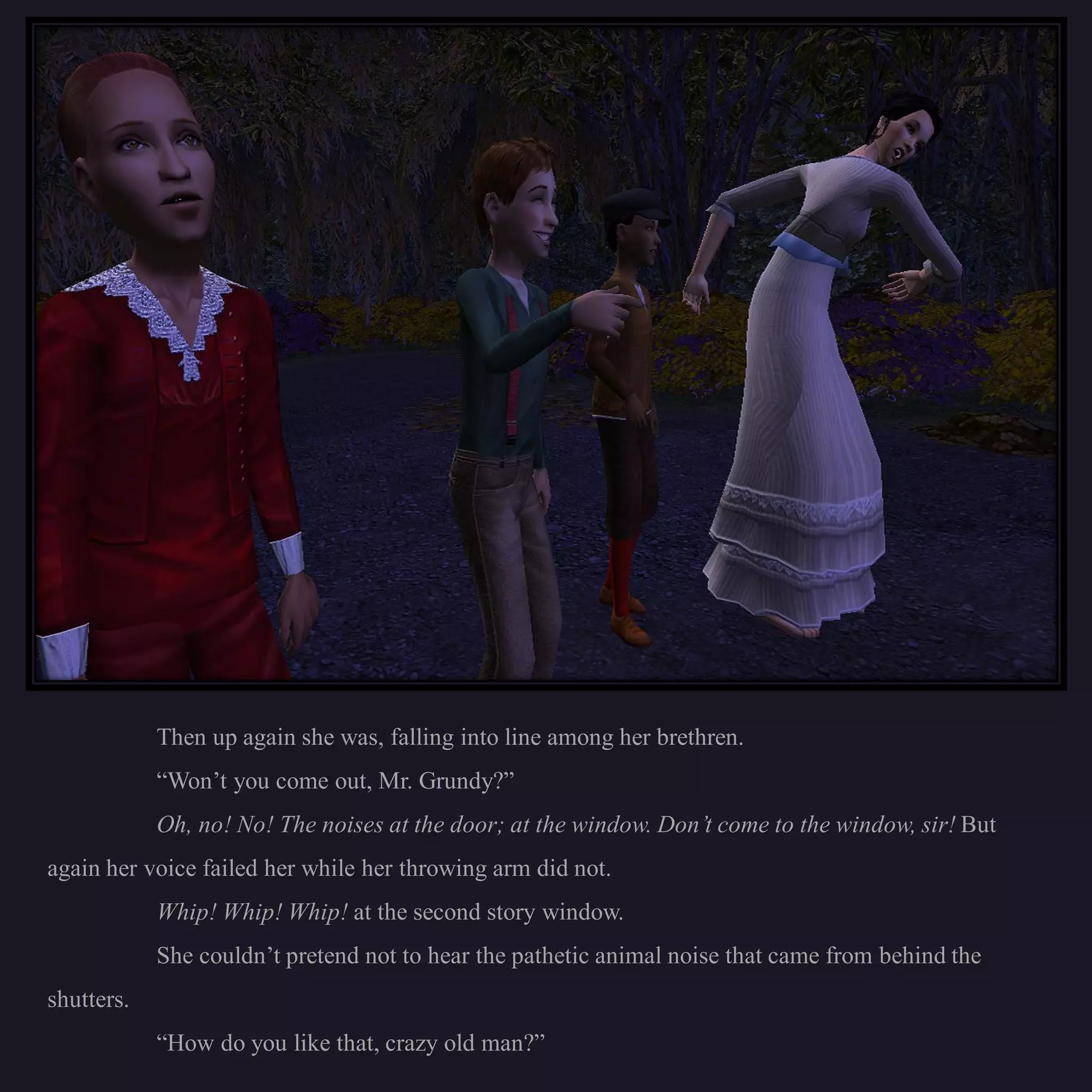 Then up again she was, falling into line among her brethren.
            “Won’t you come out, Mr. Grundy?”
            Oh, no! No! The noises at the door; at the window. Don’t come to the window, sir! But
again her voice failed her while her throwing arm did not.
            Whip! Whip! Whip! at the second story window.
            She couldn’t pretend not to hear the pathetic animal noise that came from behind the
shutters.
            “How do you like that, crazy old man?”
 