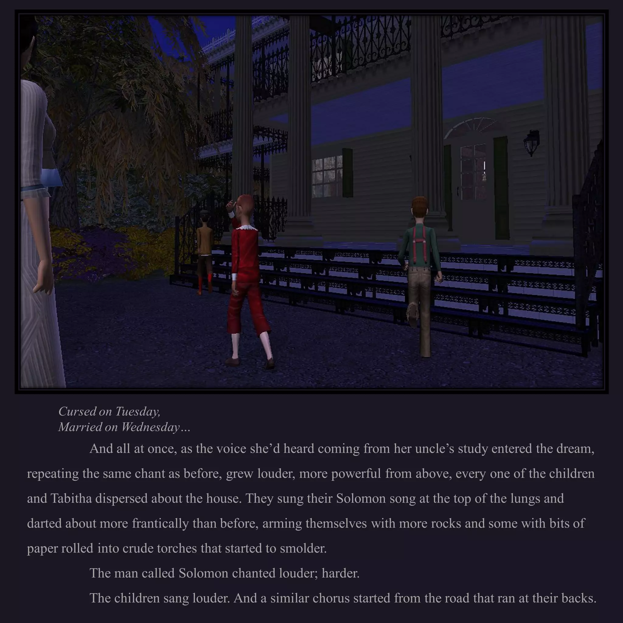 Cursed on Tuesday,
     Married on Wednesday…
           And all at once, as the voice she’d heard coming from her uncle’s study entered the dream,
repeating the same chant as before, grew louder, more powerful from above, every one of the children
and Tabitha dispersed about the house. They sung their Solomon song at the top of the lungs and
darted about more frantically than before, arming themselves with more rocks and some with bits of
paper rolled into crude torches that started to smolder.
           The man called Solomon chanted louder; harder.
           The children sang louder. And a similar chorus started from the road that ran at their backs.
 