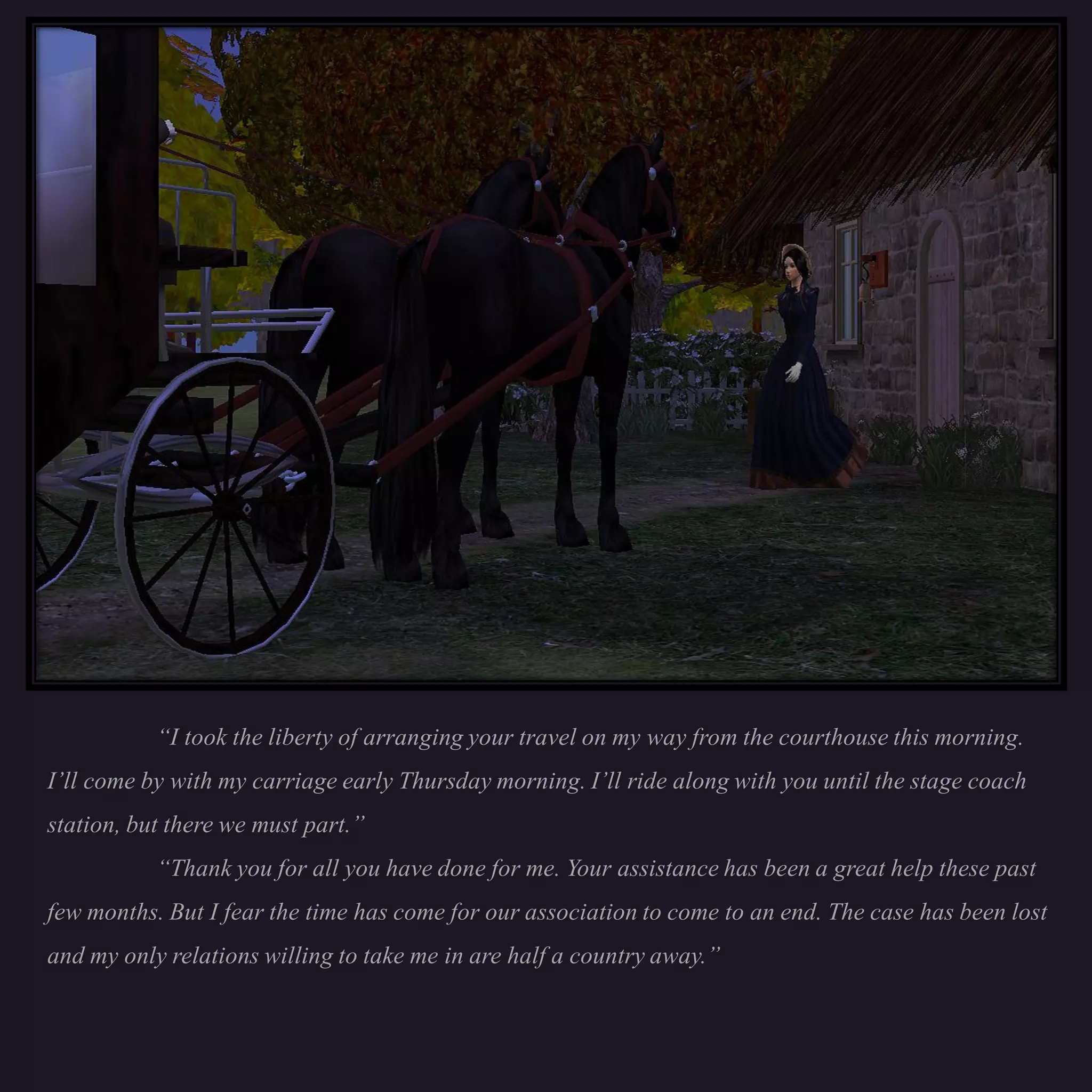 “I took the liberty of arranging your travel on my way from the courthouse this morning.
I’ll come by with my carriage early Thursday morning. I’ll ride along with you until the stage coach
station, but there we must part.”
           “Thank you for all you have done for me. Your assistance has been a great help these past
few months. But I fear the time has come for our association to come to an end. The case has been lost
and my only relations willing to take me in are half a country away.”
 