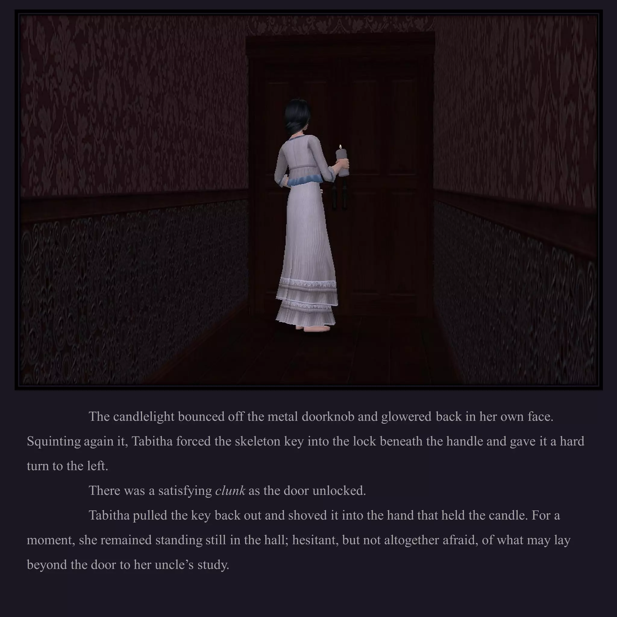 The candlelight bounced off the metal doorknob and glowered back in her own face.
Squinting again it, Tabitha forced the skeleton key into the lock beneath the handle and gave it a hard
turn to the left.
            There was a satisfying clunk as the door unlocked.
            Tabitha pulled the key back out and shoved it into the hand that held the candle. For a
moment, she remained standing still in the hall; hesitant, but not altogether afraid, of what may lay
beyond the door to her uncle’s study.
 