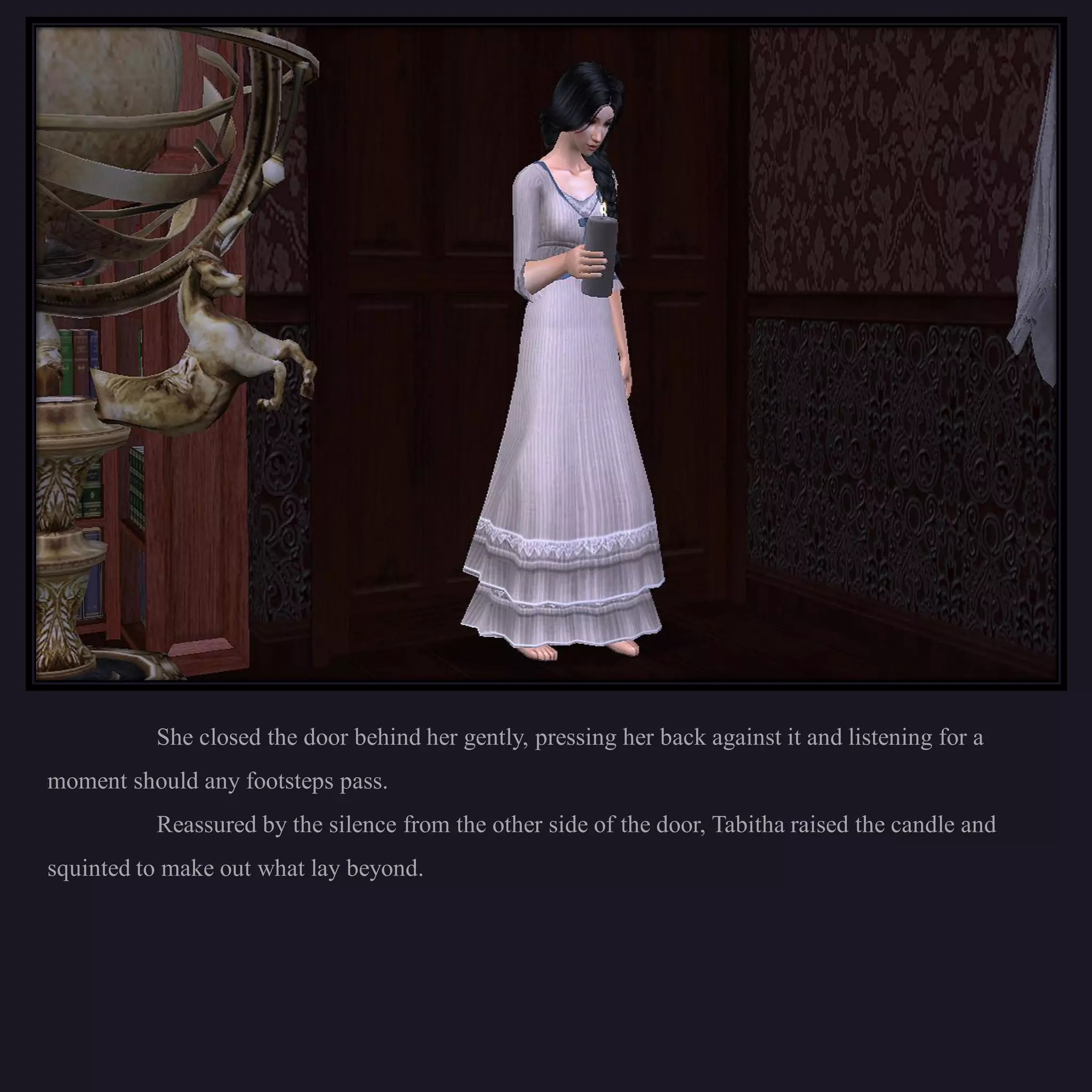 She closed the door behind her gently, pressing her back against it and listening for a
moment should any footsteps pass.
          Reassured by the silence from the other side of the door, Tabitha raised the candle and
squinted to make out what lay beyond.
 
