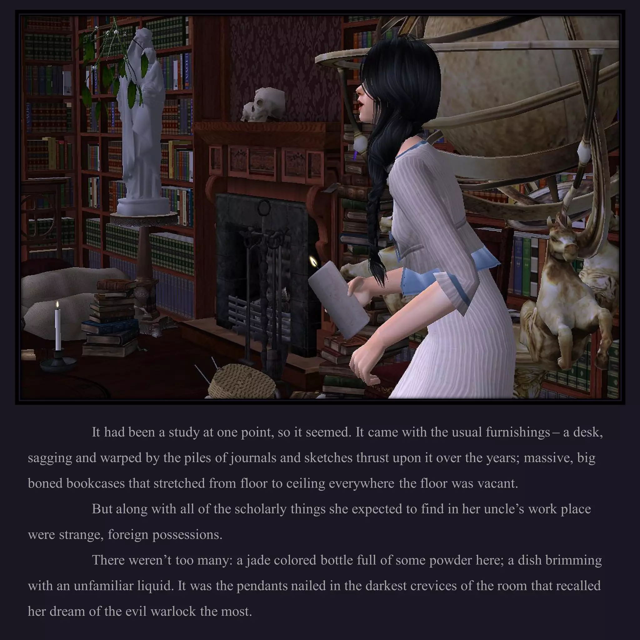 It had been a study at one point, so it seemed. It came with the usual furnishings – a desk,
sagging and warped by the piles of journals and sketches thrust upon it over the years; massive, big
boned bookcases that stretched from floor to ceiling everywhere the floor was vacant.
           But along with all of the scholarly things she expected to find in her uncle’s work place
were strange, foreign possessions.
           There weren’t too many: a jade colored bottle full of some powder here; a dish brimming
with an unfamiliar liquid. It was the pendants nailed in the darkest crevices of the room that recalled
her dream of the evil warlock the most.
 