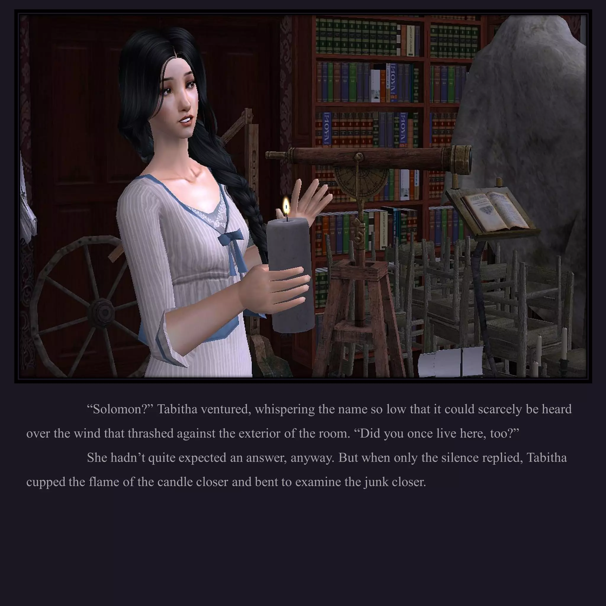 “Solomon?” Tabitha ventured, whispering the name so low that it could scarcely be heard
over the wind that thrashed against the exterior of the room. “Did you once live here, too?”
           She hadn’t quite expected an answer, anyway. But when only the silence replied, Tabitha
cupped the flame of the candle closer and bent to examine the junk closer.
 