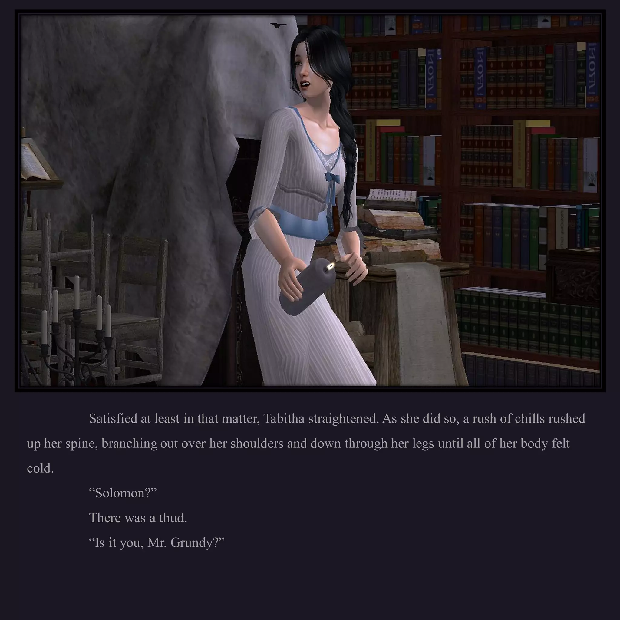 Satisfied at least in that matter, Tabitha straightened. As she did so, a rush of chills rushed
up her spine, branching out over her shoulders and down through her legs until all of her body felt
cold.
           “Solomon?”
           There was a thud.
           “Is it you, Mr. Grundy?”
 