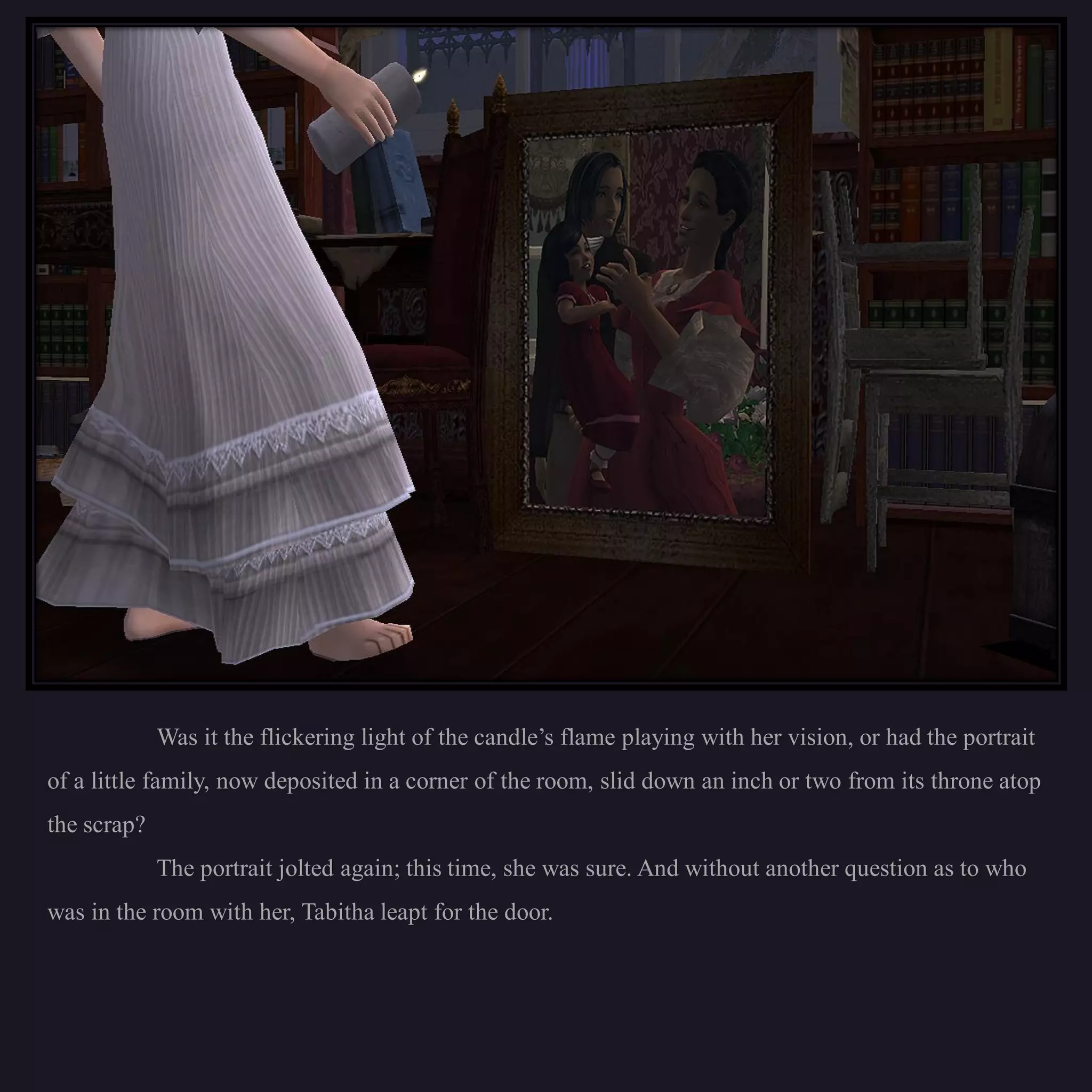 Was it the flickering light of the candle’s flame playing with her vision, or had the portrait
of a little family, now deposited in a corner of the room, slid down an inch or two from its throne atop
the scrap?
             The portrait jolted again; this time, she was sure. And without another question as to who
was in the room with her, Tabitha leapt for the door.
 