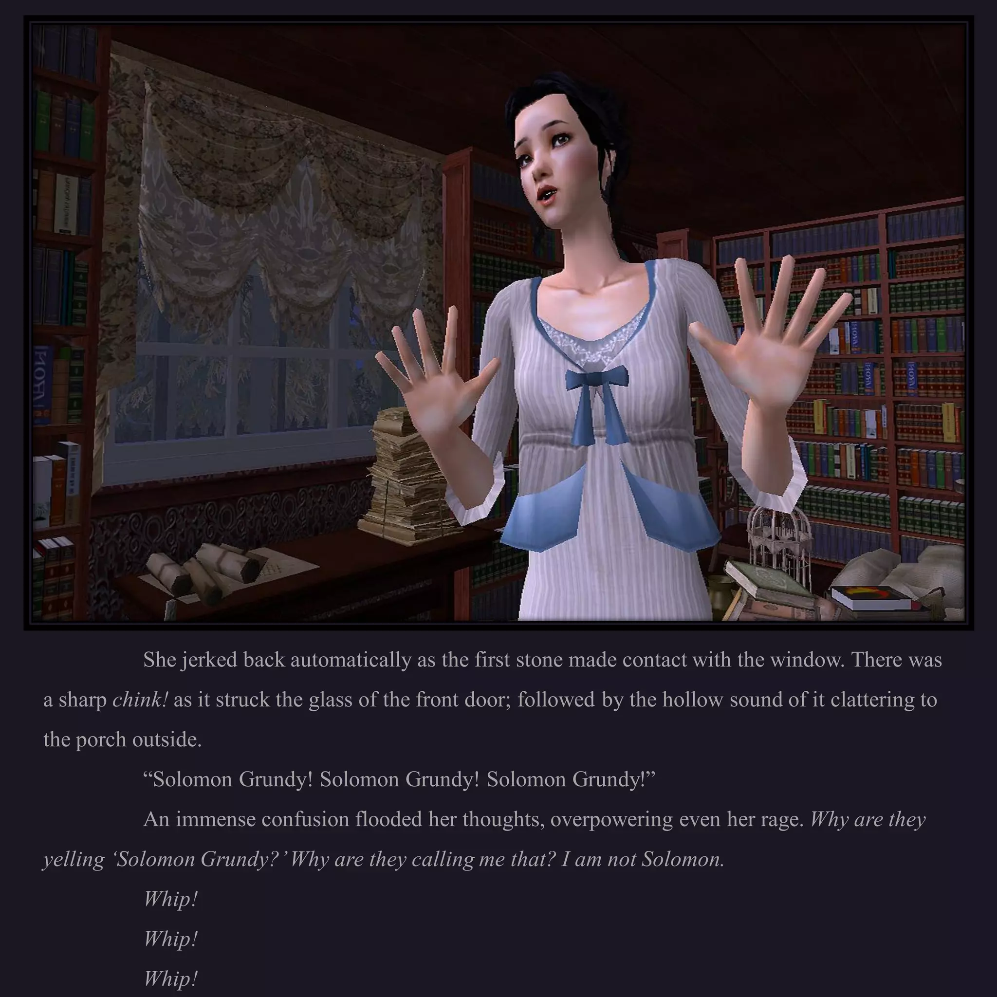 She jerked back automatically as the first stone made contact with the window. There was
a sharp chink! as it struck the glass of the front door; followed by the hollow sound of it clattering to
the porch outside.
           “Solomon Grundy! Solomon Grundy! Solomon Grundy!”
           An immense confusion flooded her thoughts, overpowering even her rage. Why are they
yelling ‘Solomon Grundy?’ Why are they calling me that? I am not Solomon.
           Whip!
           Whip!
           Whip!
 