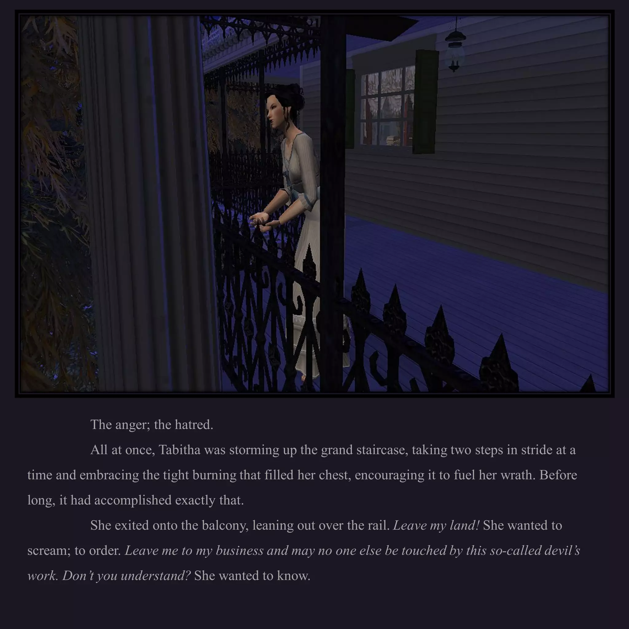The anger; the hatred.
           All at once, Tabitha was storming up the grand staircase, taking two steps in stride at a
time and embracing the tight burning that filled her chest, encouraging it to fuel her wrath. Before
long, it had accomplished exactly that.
           She exited onto the balcony, leaning out over the rail. Leave my land! She wanted to
scream; to order. Leave me to my business and may no one else be touched by this so-called devil’s
work. Don’t you understand? She wanted to know.
 