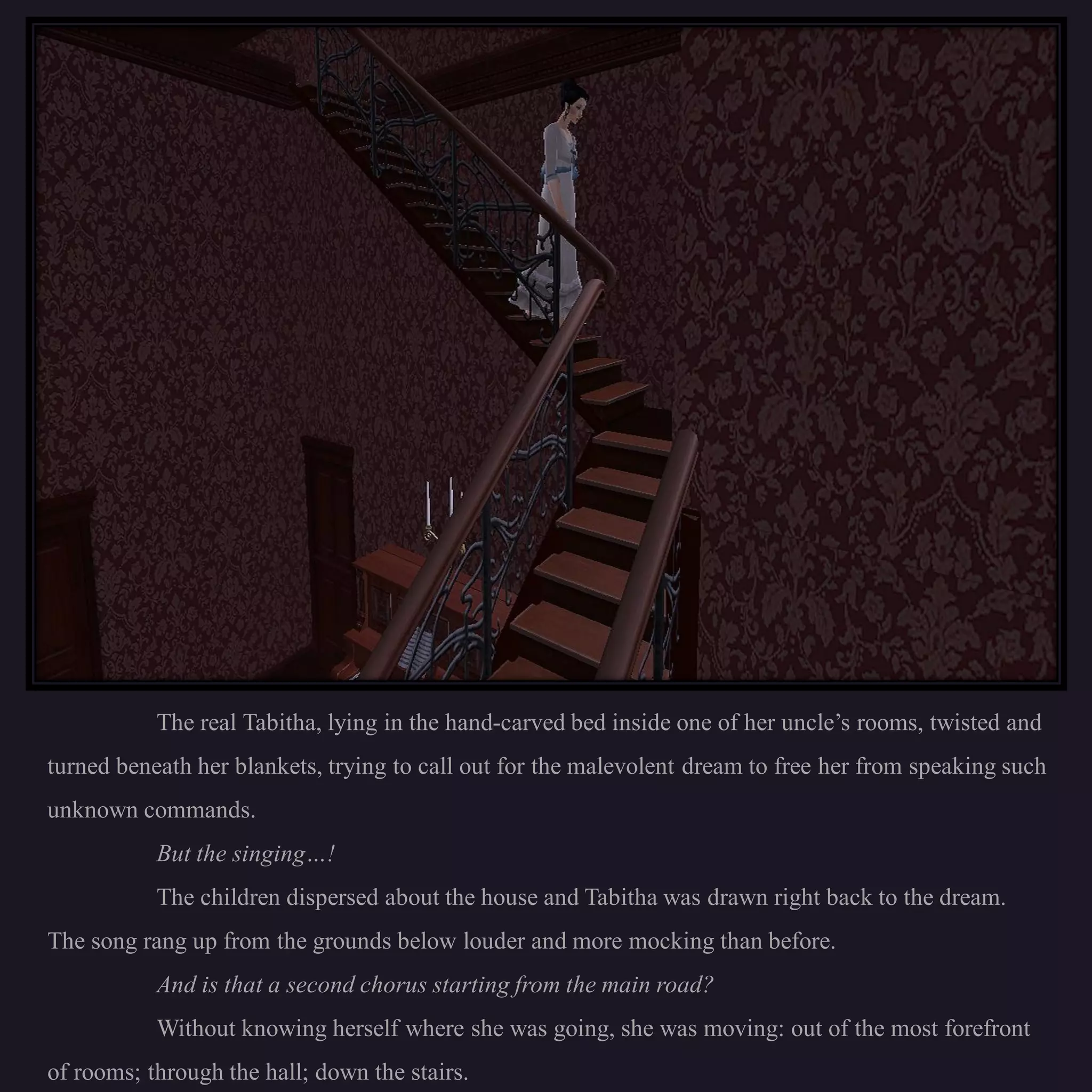 The real Tabitha, lying in the hand-carved bed inside one of her uncle’s rooms, twisted and
turned beneath her blankets, trying to call out for the malevolent dream to free her from speaking such
unknown commands.
           But the singing…!
           The children dispersed about the house and Tabitha was drawn right back to the dream.
The song rang up from the grounds below louder and more mocking than before.
           And is that a second chorus starting from the main road?
           Without knowing herself where she was going, she was moving: out of the most forefront
of rooms; through the hall; down the stairs.
 