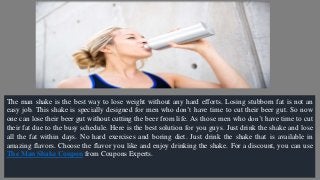 The man shake is the best way to lose weight without any hard efforts. Losing stubborn fat is not an
easy job. This shake is specially designed for men who don’t have time to cut their beer gut. So now
one can lose their beer gut without cutting the beer from life. As those men who don’t have time to cut
their fat due to the busy schedule. Here is the best solution for you guys. Just drink the shake and lose
all the fat within days. No hard exercises and boring diet. Just drink the shake that is available in
amazing flavors. Choose the flavor you like and enjoy drinking the shake. For a discount, you can use
The Man Shake Coupon from Coupons Experts.
 