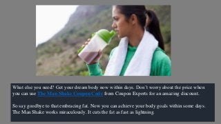 What else you need? Get your dream body now within days. Don’t worry about the price when
you can use The Man Shake Coupon Code from Coupon Experts for an amazing discount.
So say goodbye to that embracing fat. Now you can achieve your body goals within some days.
The Man Shake works miraculously. It cuts the fat as fast as lightning.
 