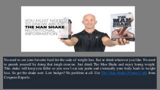 No need to cut your favorite food for the sake of weight loss. Eat or drink whatever you like. No need
to punish yourself by doing that tough exercise. Just drink The Man Shake and enjoy losing weight.
This shake will keep you fuller so you won’t eat any junks and eventually your body leads to weight
loss. So get the shake now. Low budget? No problem at all. Use The Man Shake Promo Code from
Coupons Experts.
 